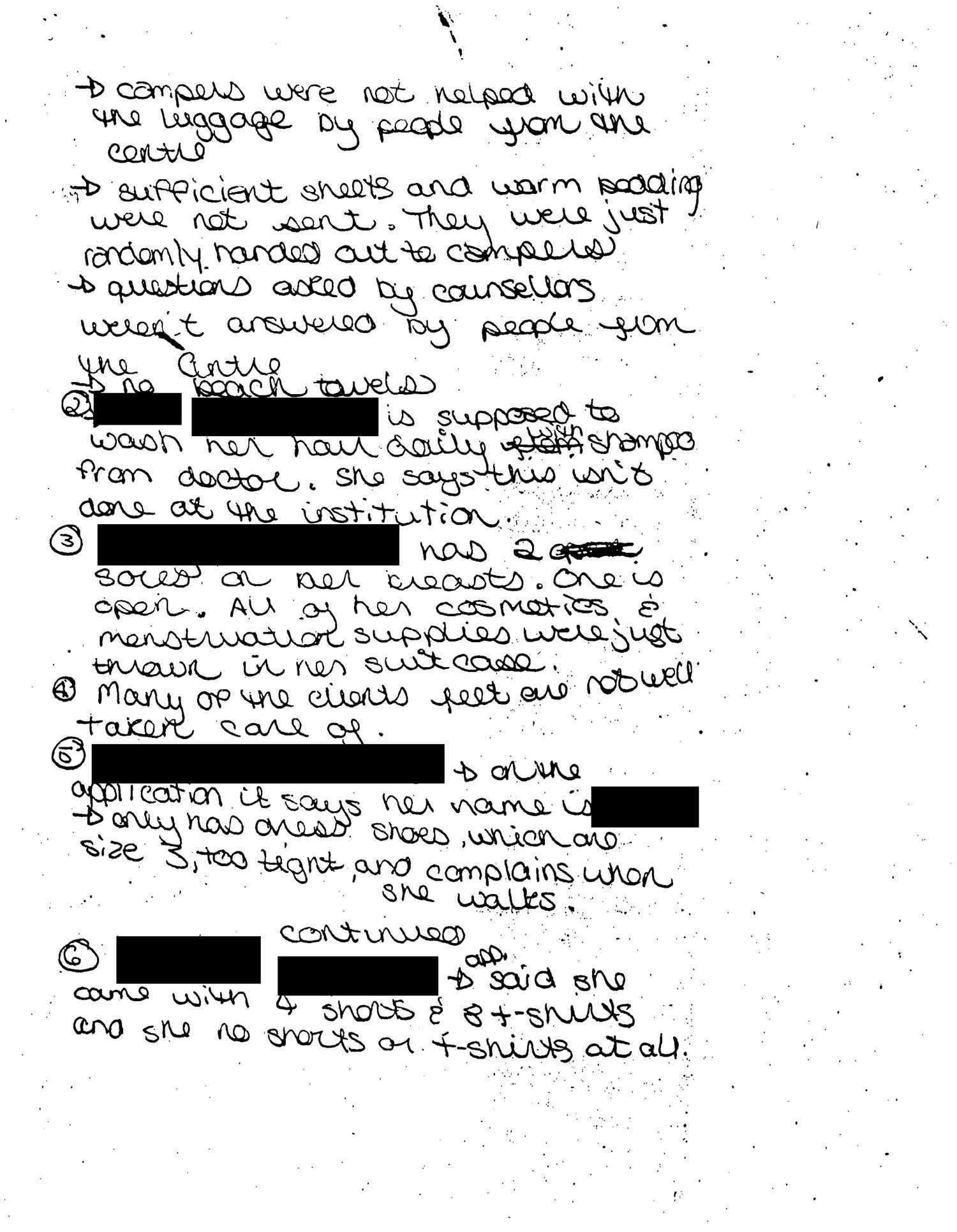 Handwritten complaints made by a counselor at the HRC summer camp in 1991. Transcription: (Redacted) came with only one box of menstruation supplies between them all (6 people in 3 different cabins). Each only get one towel and there were only 2 washcloths and 3 shampoo bottles for 6 people. All the toothbrushes were used and thrown in one bag and one client is a hepatitis carrier. Only 2 deodorant between 6 people. No combs/brushes were sent. 3 pairs of PJ’s for 6 people. Applications said there was no medicine, and we found that they are taking medicine. All of them only have one pair of shoes. No rain apparel was sent. Campers were not helped with the luggage by people from the centre. Sufficient sheets and warm bedding were not sent. They were just randomly handed out to campers. Questions asked by counselors weren’t answered by people from the centre. No beach towels. (Redacted) is supposed to wash her hair daily with shampoo from doctor. She says this isn’t done at the institution. (Redacted) has two sores on her breasts. One is open. All of her cosmetics and menstruation supplies were just thrown in her suitcase. Many of the clients feet are not well taken care of. (Redacted), on the application it says her name is (redacted), only has dress shoes, which are size 3, too tight, and complains when she walks. (Redacted) said she came with 4 shorts and 8 t-shirts she has no shorts or t-shirts at all.