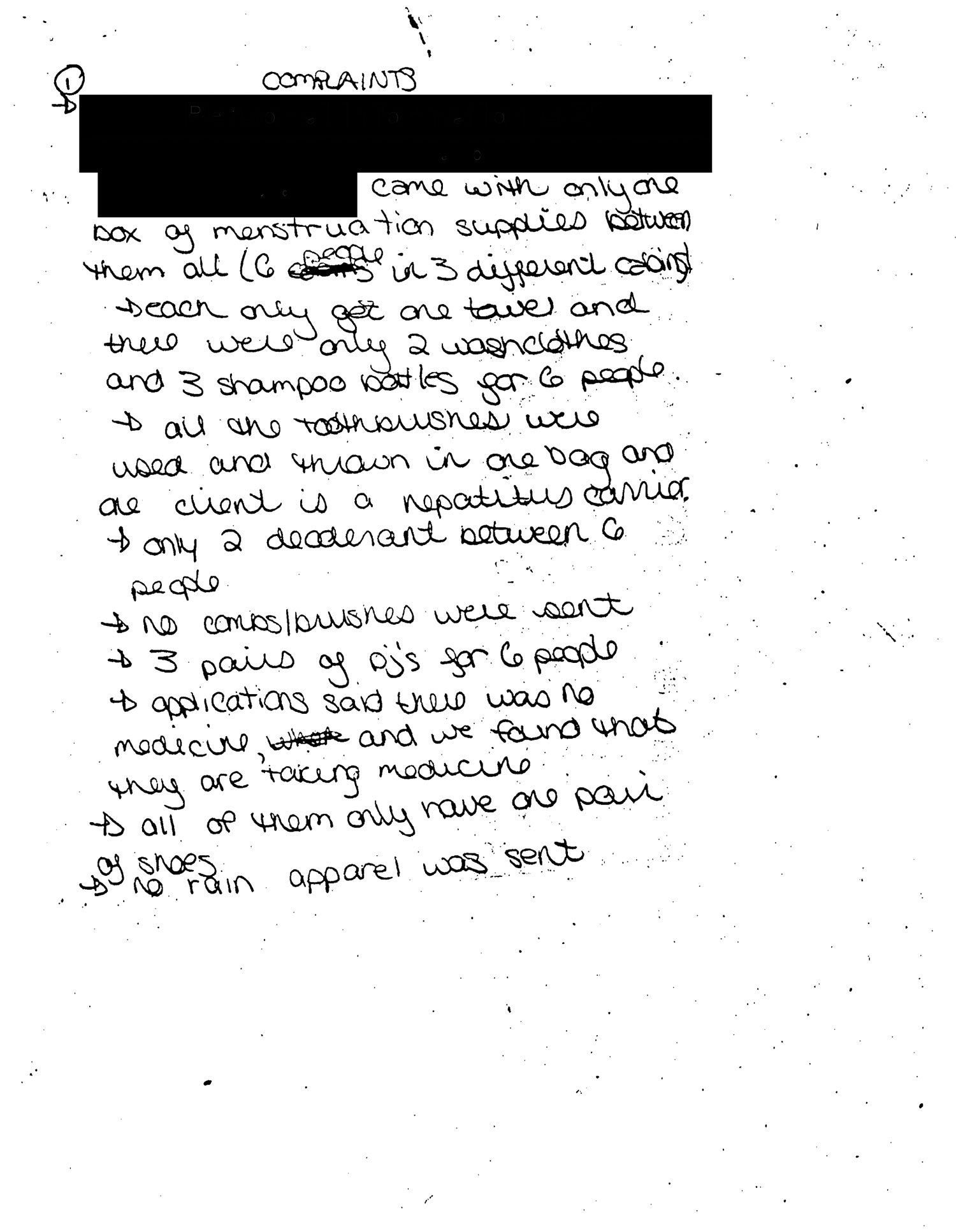 Handwritten complaints made by a counselor at the HRC summer camp in 1991. Transcription: (Redacted) came with only one box of menstruation supplies between them all (6 people in 3 different cabins). Each only get one towel and there were only 2 washcloths and 3 shampoo bottles for 6 people. All the toothbrushes were used and thrown in one bag and one client is a hepatitis carrier. Only 2 deodorant between 6 people. No combs/brushes were sent. 3 pairs of PJ’s for 6 people. Applications said there was no medicine, and we found that they are taking medicine. All of them only have one pair of shoes. No rain apparel was sent. Campers were not helped with the luggage by people from the centre. Sufficient sheets and warm bedding were not sent. They were just randomly handed out to campers. Questions asked by counselors weren’t answered by people from the centre. No beach towels. (Redacted) is supposed to wash her hair daily with shampoo from doctor. She says this isn’t done at the institution. (Redacted) has two sores on her breasts. One is open. All of her cosmetics and menstruation supplies were just thrown in her suitcase. Many of the clients feet are not well taken care of. (Redacted), on the application it says her name is (redacted), only has dress shoes, which are size 3, too tight, and complains when she walks. (Redacted) said she came with 4 shorts and 8 t-shirts she has no shorts or t-shirts at all.