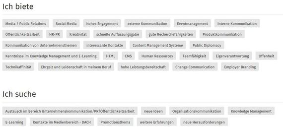 In den Bereichen „Ich biete“ und „Ich suche“ kann man in Schlagwörtern eben dies kurz, knapp und klar benennen. Über diese Schlagwörter ist es schlussendlich möglich, in der XING-Suche von anderen gefunden zu werden. Daher sollte man die passenden Begriffe sorgfältig auswählen. In den Bereichen „Ich biete“ und „Ich suche“ kann man in Schlagwörtern eben dies kurz, knapp und klar benennen. Über diese Schlagwörter ist es schlussendlich möglich, in der XING-Suche von anderen gefunden zu werden. Daher sollte man die passenden Begriffe sorgfältig auswählen.