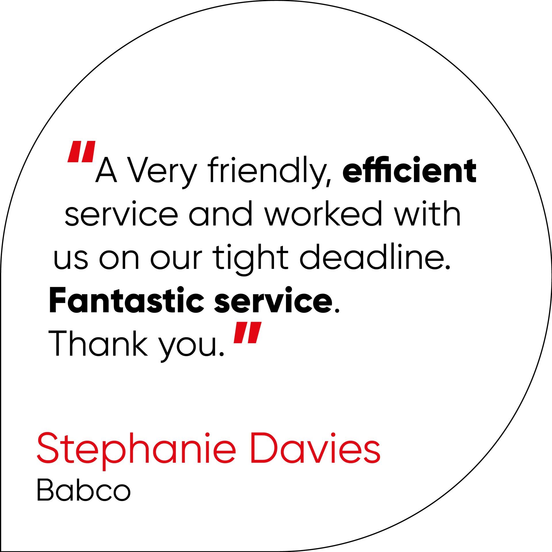 A Very friendly, efficient service and worked with us on our tight deadline. Fantastic service. Thank you.