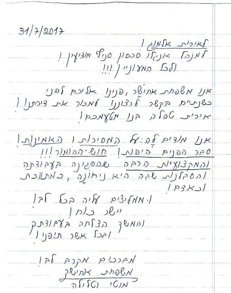 לאירית אלמוג!
אנו משפחת אחישר, פנינו אליכם לפני כשנתיים בקשר לרצוננו למכור את דירתנו!
אירית טפלה בנו מטעמכם!
אנו מודים לה על המסירות, האמינות, סבר הפנים היפות וחוש הומור!
והמקצועיות הרבה שהפגינה בעבודתה והסבלנות שבה היא ניחונה כמתווכת וכאדם!
ממליצים עליה בכל הלב. יישר כוח והמשך הצלחה בעבודתך ובכל אשר תיפני!
מברכים מקרב לב !
משפחת אחישר
