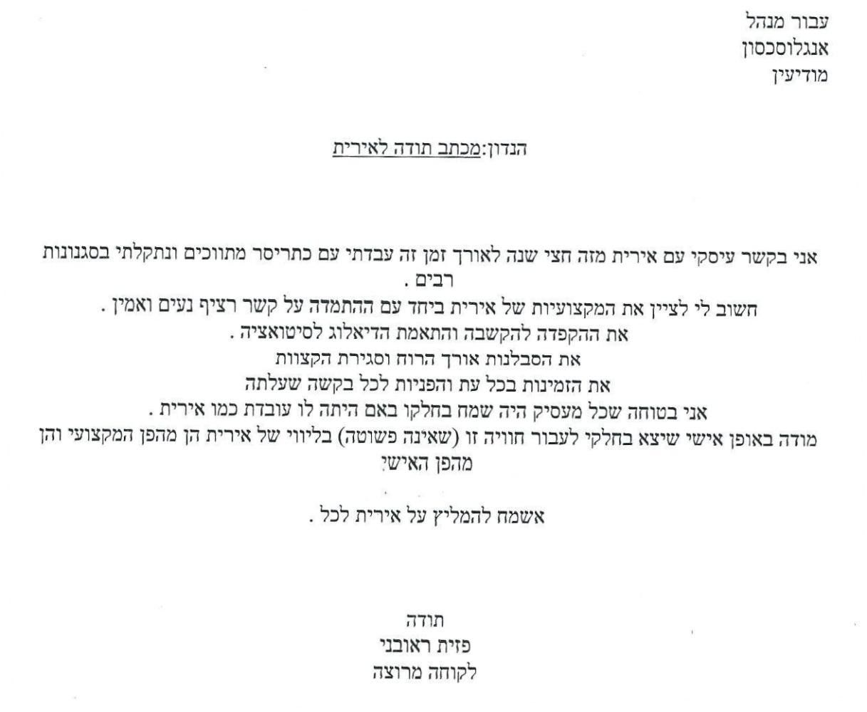 הנדון: מכתב תודה לאירית
אני בקשר עיסקי עם אירית מזה חצי שנה. 
לאורך זמן זה עבדתי עם כתריסר מתווכים ונתקלתי בסגנונות רבים.
חשוב לי לציין את המקצועיות של אירית ביחד עם ההתמדה על קשר רציף, נעים ואמין.
את ההקפדה להקשבה והתאמת הדיאלוג לסיטואציה, את הסבלנות, אורך הרוח וסגירת הקצוות.
את הזמינות בכל עת והפניות לכל בקשה שעלתה.
אני בטוחה שכל מעסיק היה שמח בחלקו באם היתה לו עובדת כמו אירית.
מודה באופן אישי שיצא בחלקי לעבור חוויה זו (שאינה פשוטה) בליווי של אירית הן מהפן המקצועי והן מהפן האישי.
אשמח להמליץ על אירית לכל.
תודה
פזית ראובני
לקוחה מרוצה