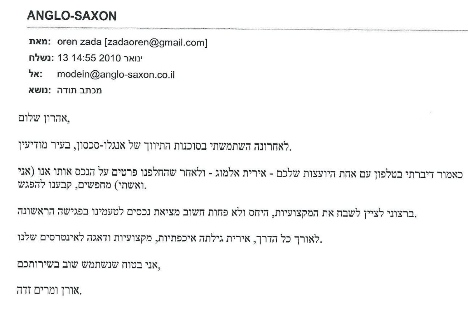 שלום,
לאחרונה השתמשתי בסוכנות התיווך של אנגלו-סכסון בעיר מודיעין.
כאמור דיברתי בטלפון עם אחת היועצות שלכם – אירית אלמוג, ולאחר שהחלפנו פרטים 
על הנכס אותו אנו (אני ואשתי) מחפשים, קבענו להפגש.
ברצוני לציין לשבח את המקצועיות, היחס ולא פחות חשוב מציאת נכסים לטעמינו 
בפגישה הראשונה. לאורך כל הדרך אירית גילתה איכפתיות, מקצועיות ודאגה 
לאינטרסים שלנו.
אני בטוח שנשתמש שוב בשירותכם.
אורן ומרים זדה