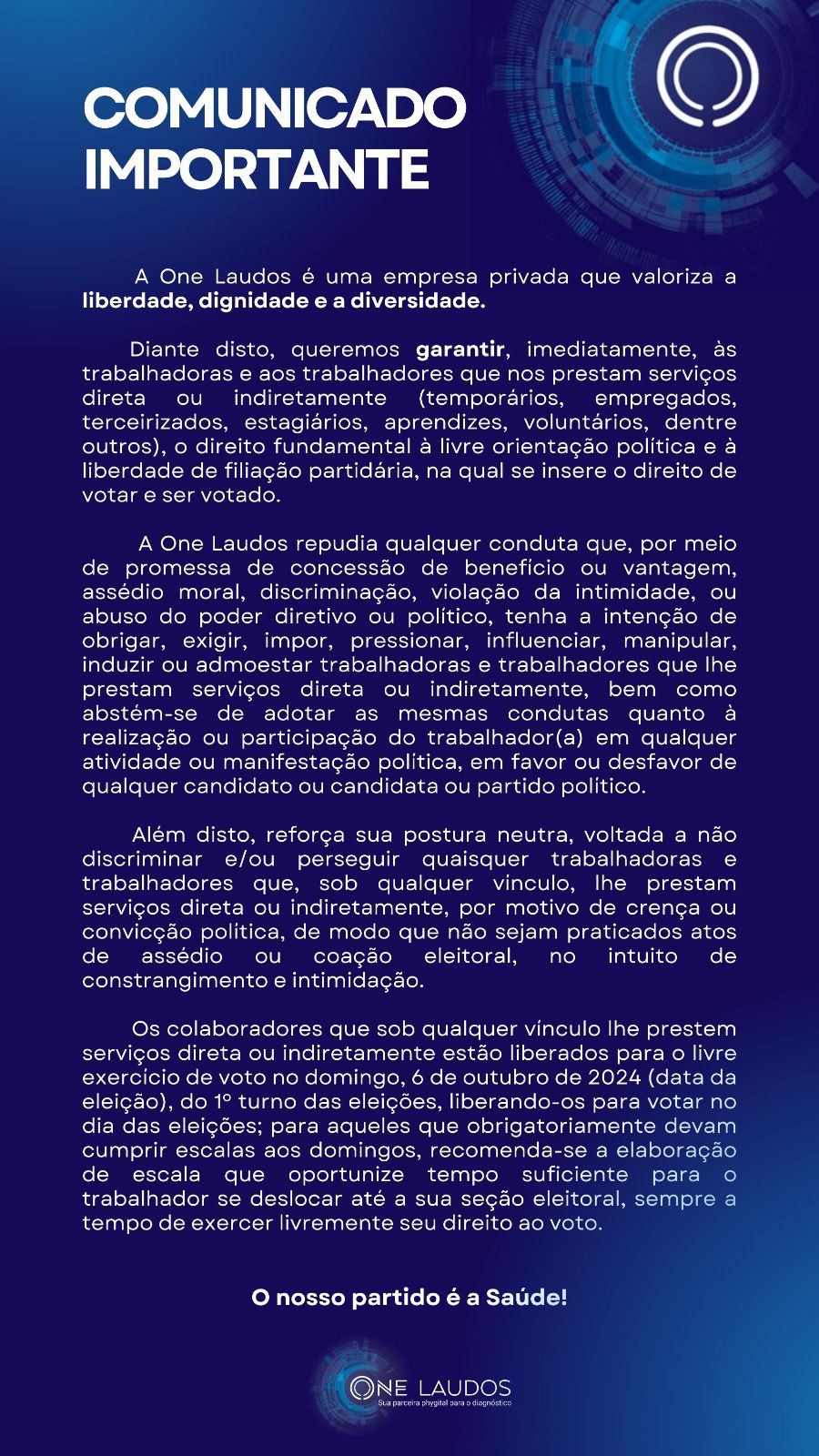 COMUNICADO - ONE LAUDOS: A One Laudos é uma empresa privada que valoriza a liberdade, dignidade e a diversidade.
Diante disto, queremos GARANTIR, imediatamente, às trabalhadoras e aos trabalhadores que nos prestam serviços direta ou indiretamente (temporários, empregados, terceirizados, estagiários, aprendizes, voluntários, dentre outros), o direito fundamental à livre orientação política e à liberdade de filiação partidária, na qual se insere o direito de votar e ser votado.
A One Laudos repudia qualquer conduta que, por meio de promessa de concessão de benefício ou vantagem, assédio moral, discriminação, violação da intimidade, ou abuso do poder diretivo ou político, tenha a intenção de obrigar, exigir, impor, pressionar, influenciar, manipular, induzir ou admoestar trabalhadoras e trabalhadores que lhe prestam serviços direta ou indiretamente, bem como abstém-se de adotar as mesmas condutas quanto à realização ou participação do trabalhador(a) em qualquer atividade ou manifestação política, em favor ou desfavor de qualquer candidato ou candidata ou partido político.
Além disto, reforça sua postura neutra, voltada a não discriminar e/ou perseguir quaisquer trabalhadoras e trabalhadores que, sob qualquer vínculo, lhe prestam serviços direta ou indiretamente, por motivo de crença ou convicção política, de modo que não sejam praticados atos de assédio ou coação eleitoral, no intuito de constrangimento e intimidação.
Os colaboradores que sob qualquer vínculo lhe prestem serviços direta ou indiretamente estão liberados para o livre exercício de voto no domingo, 6 de outubro de 2024 (data da eleição), do 1º turno das eleições, liberando-os para votar no dia das eleições; para aqueles que obrigatoriamente devam cumprir escalas aos domingos, recomenda-se a elaboração de escala que oportunize tempo suficiente para o trabalhador se deslocar até a sua seção eleitoral, sempre a tempo de exercer livremente seu direito ao voto.
O nosso partido é a Saúde!