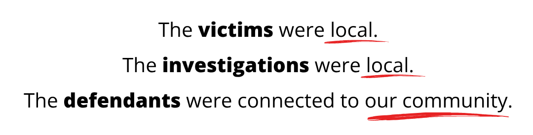 The victims were local. The investigations were local. The defendants were connected to our community.
