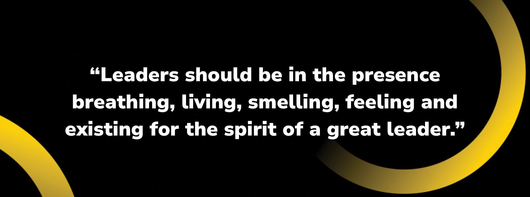 Leaders should be in the presence breathing living smelling feeling and existing for the spirit of a great leader