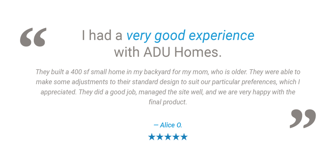 An ADU Homes Inc. customer testimonial describing how we built a 400 square foot granny flat accessory dwelling unit for her mom, after making some adjustments to one of our standard designs, and that they are very happy with the final product.