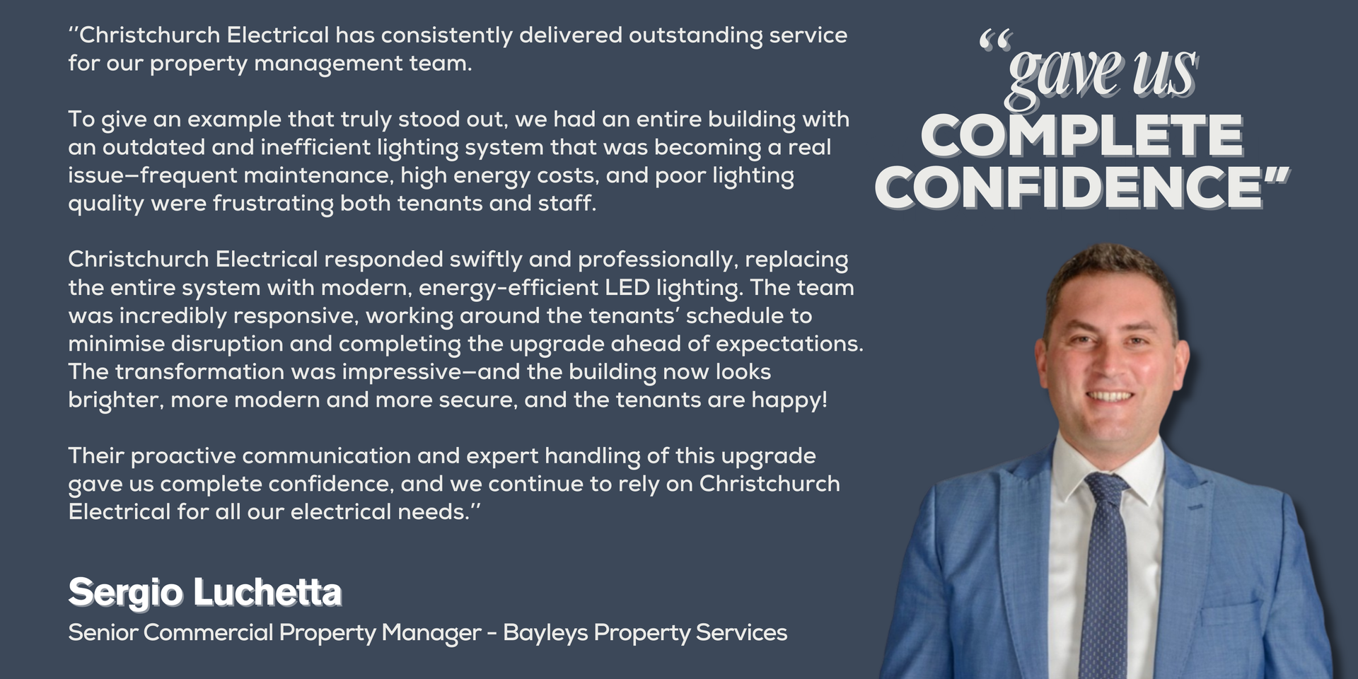 ‘’Christchurch Electrical has consistently delivered outstanding service for our property management team.
To give an example that truly stood out, we had an entire building with an outdated and inefficient lighting system that was becoming a real issue—frequent maintenance, high energy costs, and poor lighting quality were frustrating both tenants and staff.
Christchurch Electrical responded swiftly and professionally, replacing the entire system with modern, energy-efficient LED lighting. The team was incredibly responsive, working around the tenants’ schedule to minimize disruption and completing the upgrade ahead of expectations. The transformation was impressive—and the building now look brighter and more modern and more secure, and the tenants are happy!
Their proactive communication and expert handling of this upgrade gave us complete confidence, and we continue to rely on Christchurch Electrical for all our electrical needs.’’
Sergio Luchetta - Senior Commercial Property Manager - Bayleys Property Services
Picture of Sergio Luchetta