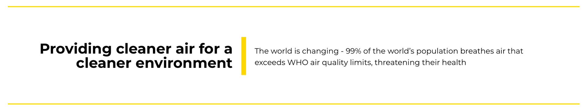 Providing cleaner air for a cleaner environment. The world is changing - 99% of the world's population breathes air that exceeds world health organization (WHO) air quality limits, threatening their health.