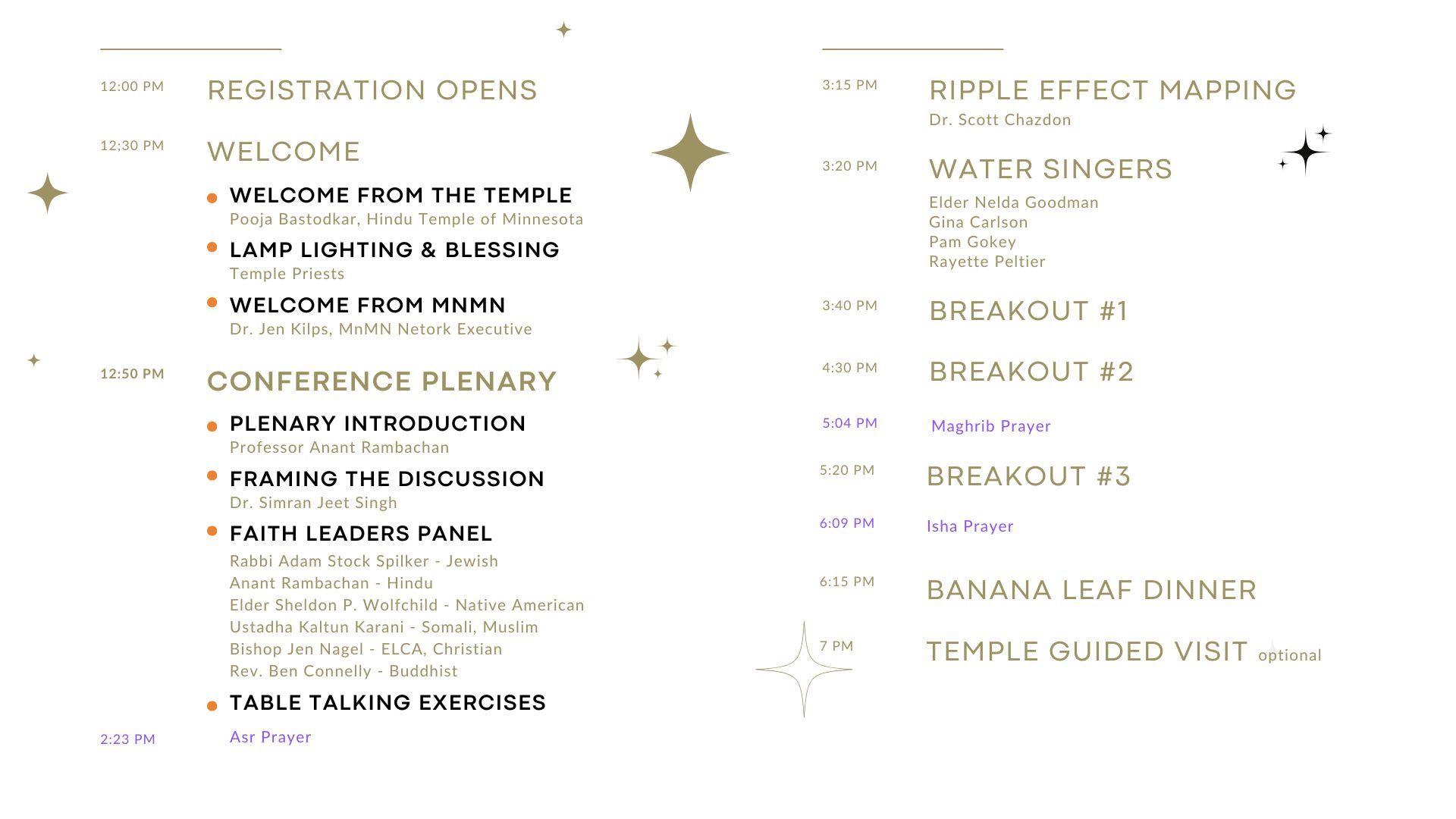 Agenda:
12 PM: Registration Opens
12:30 PM: Welcome
Welcome From the Temple by Pooja Bastodkar, Hindu Temple of Minnesota. Lamp Lighting and Blessing by Temple Priests. Welcome from MnMN by Dr. Jen Kilps, MnMN Network Executive.
12:50 PM: Conference Plenary
Plenary Introduction by Professor Anant Rambachan. Framing the Discussion by Dr. Simran Jeet Singh. Faith Leaders Panel consisting of Adam Stock Spilker - Jewish, Anant Rambachan - Hindu, Elder Sheldon P. Wolfchild - Native American, Ustadha Kaltun Karani - Somali Muslim, Bishop Jen Nagel - ECLA Christian, and Rev. Ben Connelly - Buddhist.
Table Talking Exercises.
2:23 PM: Asr Prayer
3:15 PM: Ripple Effect Mapping by Dr. Scott Chazdon.
3:20 PM Water Singers, Elder Nelda Goodman, Gina Carlson, Pam Gokey, and Rayette Peltier
3:40 PM Breakout #1
4:30 PM Breakout #2
5:04 PM Maghrib Prayer
5:20 PM: Breakout #3
6:09 PM: Isha Prayer
6:15 PM: Banana Leaf Dinner
7 PM: Guided Temple Visit (Optional)