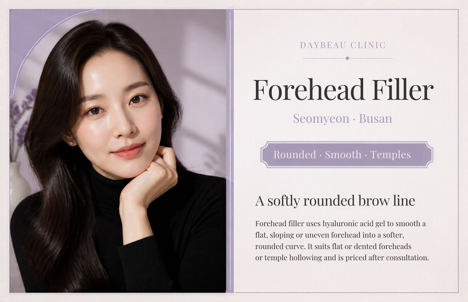 Forehead Filler at Daybeau Clinic, Seomyeon, Busan. Forehead filler uses hyaluronic acid gel to smooth a flat, sloping or uneven forehead into a softer, rounded curve. It suits flat or dented foreheads or temple hollowing and is priced after consultation.