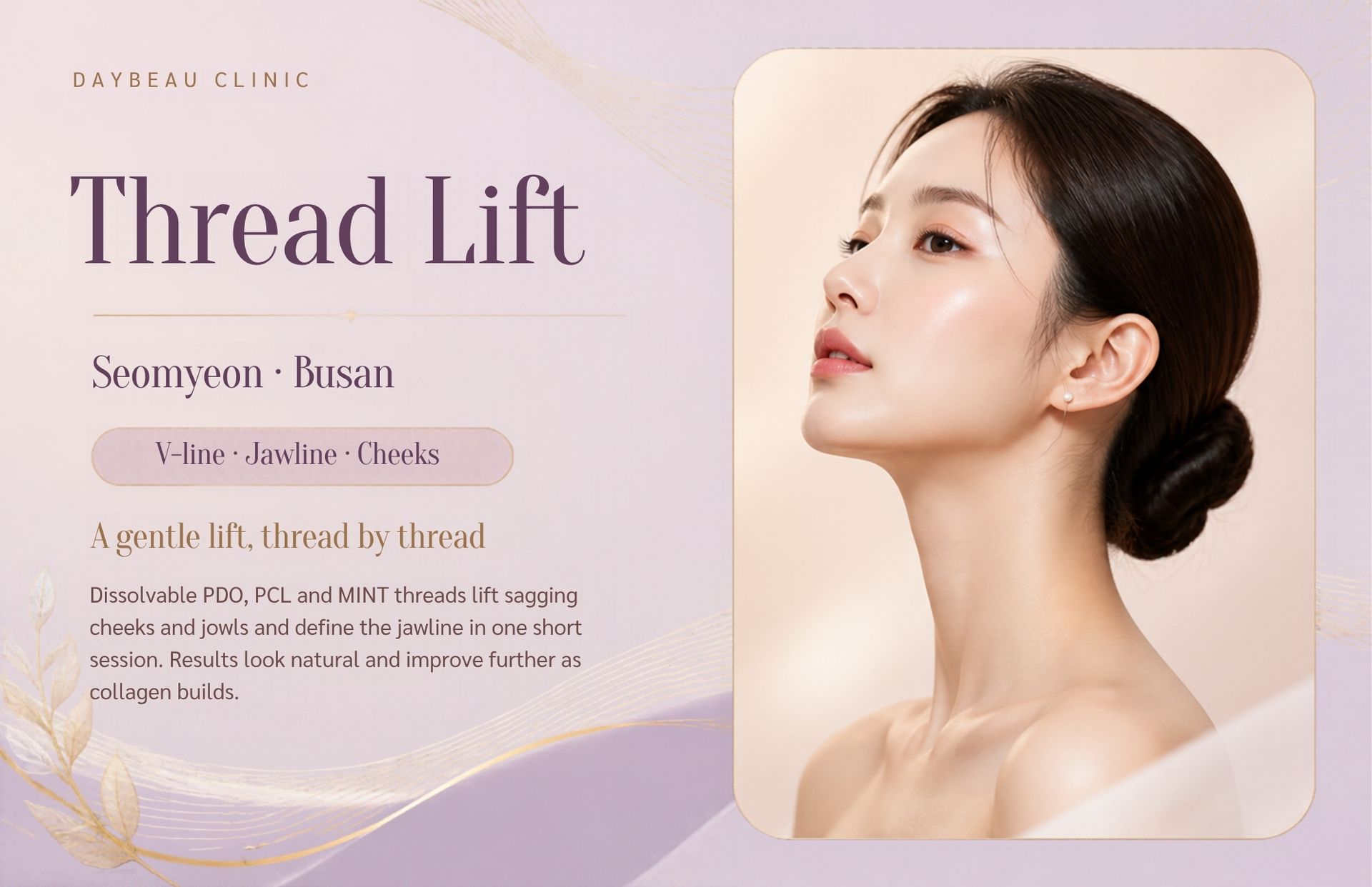 Thread Lift at Daybeau Clinic, Seomyeon, Busan. A thread lift is a minimally invasive procedure in which fine, dissolvable medical threads are inserted under the skin to reposition mild to moderate sagging and support collagen production. It suits adults with early jowls, softening cheeks or a less defined jawline who are not looking for surgery.