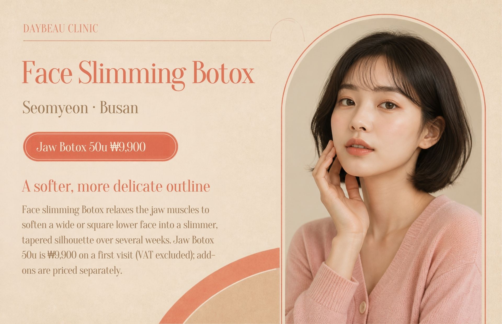 Face Slimming Botox at Daybeau Clinic, Seomyeon, Busan – first visit from ₩9,900. Face slimming Botox relaxes the jaw muscles to soften a wide or square lower face into a slimmer, tapered silhouette over several weeks. Jaw Botox 50u is ₩9,900 on a first visit (VAT excluded); add-ons are priced separately.