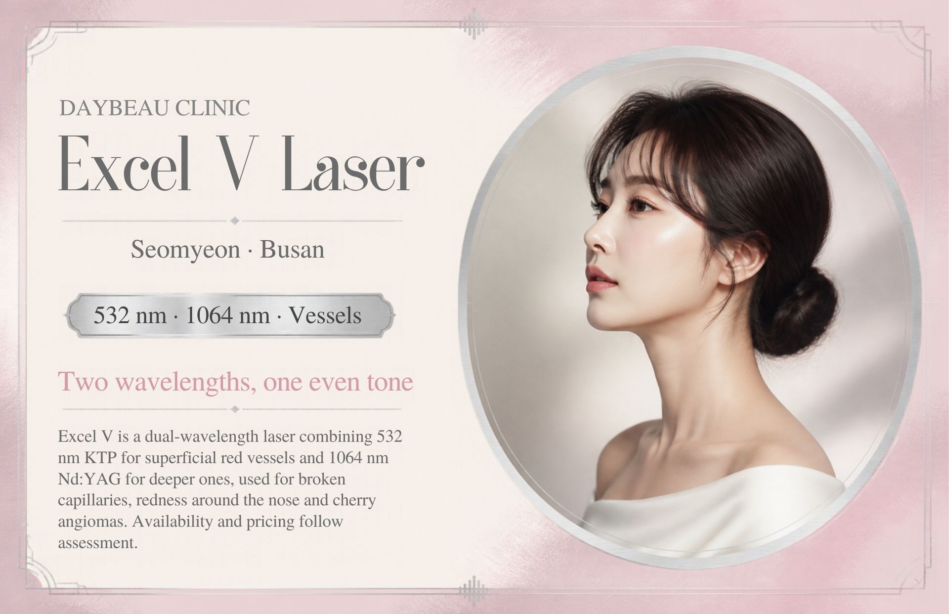 Excel V Laser at Daybeau Clinic, Seomyeon, Busan. Excel V is a dual-wavelength laser combining 532 nm KTP for superficial red vessels and 1064 nm Nd:YAG for deeper ones, used for broken capillaries, redness around the nose and cherry angiomas. Availability and pricing follow assessment.