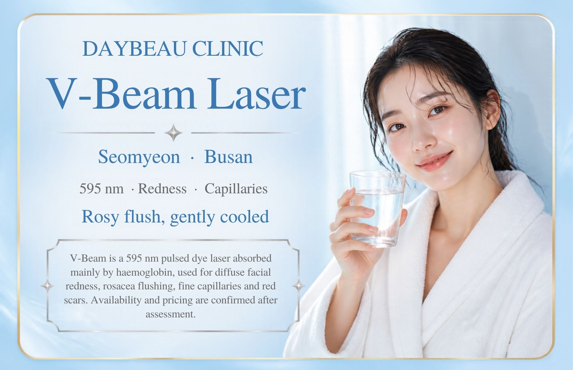 V-Beam Laser at Daybeau Clinic, Seomyeon, Busan. V-Beam is a 595 nm pulsed dye laser absorbed mainly by haemoglobin, used for diffuse facial redness, rosacea flushing, fine capillaries and red scars. Availability and pricing are confirmed after assessment.