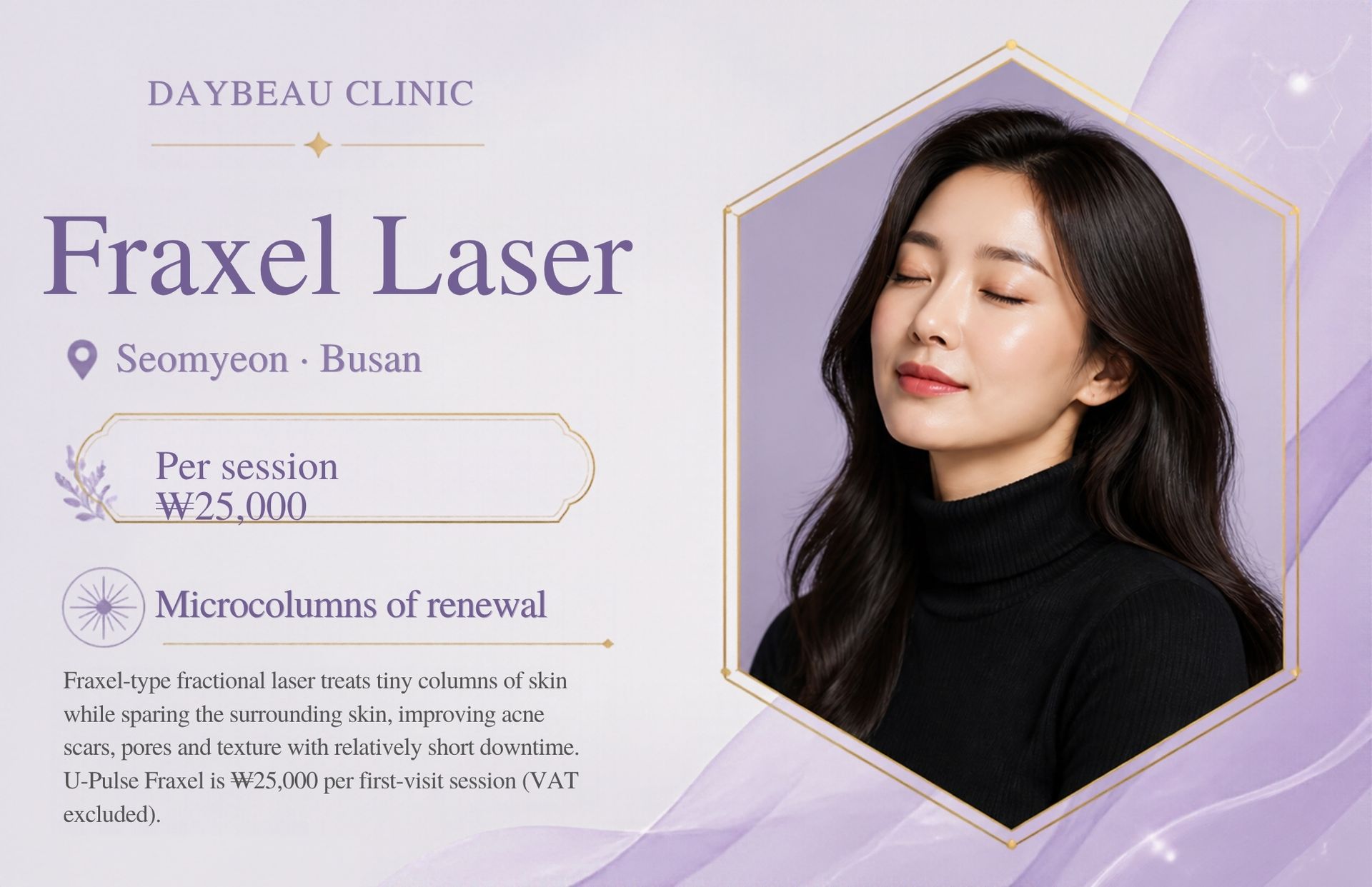 Fraxel Laser at Daybeau Clinic, Seomyeon, Busan – first visit from ₩25,000. Fraxel-type fractional laser treats tiny columns of skin while sparing the surrounding skin, improving acne scars, pores and texture with relatively short downtime. U-Pulse Fraxel is ₩25,000 per first-visit session (VAT excluded).