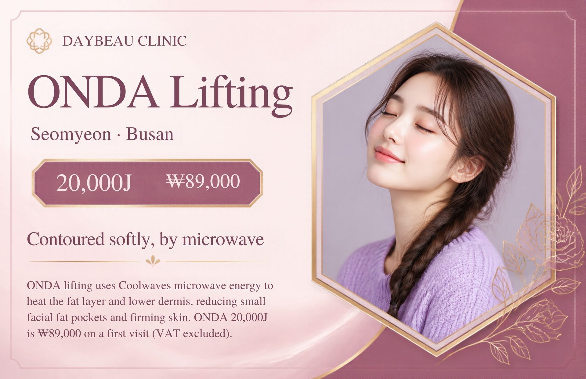 ONDA Lifting at Daybeau Clinic, Seomyeon, Busan – first visit from ₩89,000. ONDA lifting uses Coolwaves microwave energy to heat the fat layer and lower dermis, reducing small facial fat pockets and firming skin. ONDA 20,000J is ₩89,000 on a first visit (VAT excluded).