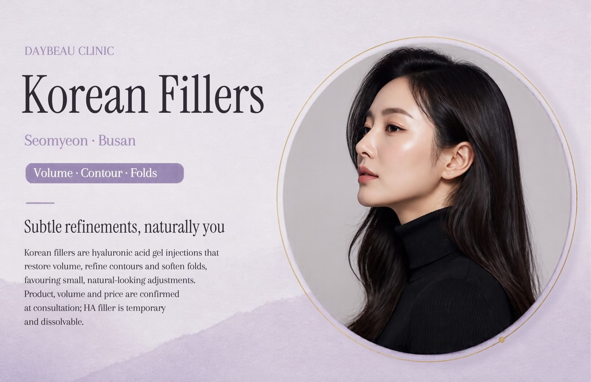 Korean Fillers at Daybeau Clinic, Seomyeon, Busan. Korean fillers are hyaluronic acid gel injections that restore volume, refine contours and soften folds, favouring small, natural-looking adjustments. Product, volume and price are confirmed at consultation; HA filler is temporary and dissolvable.