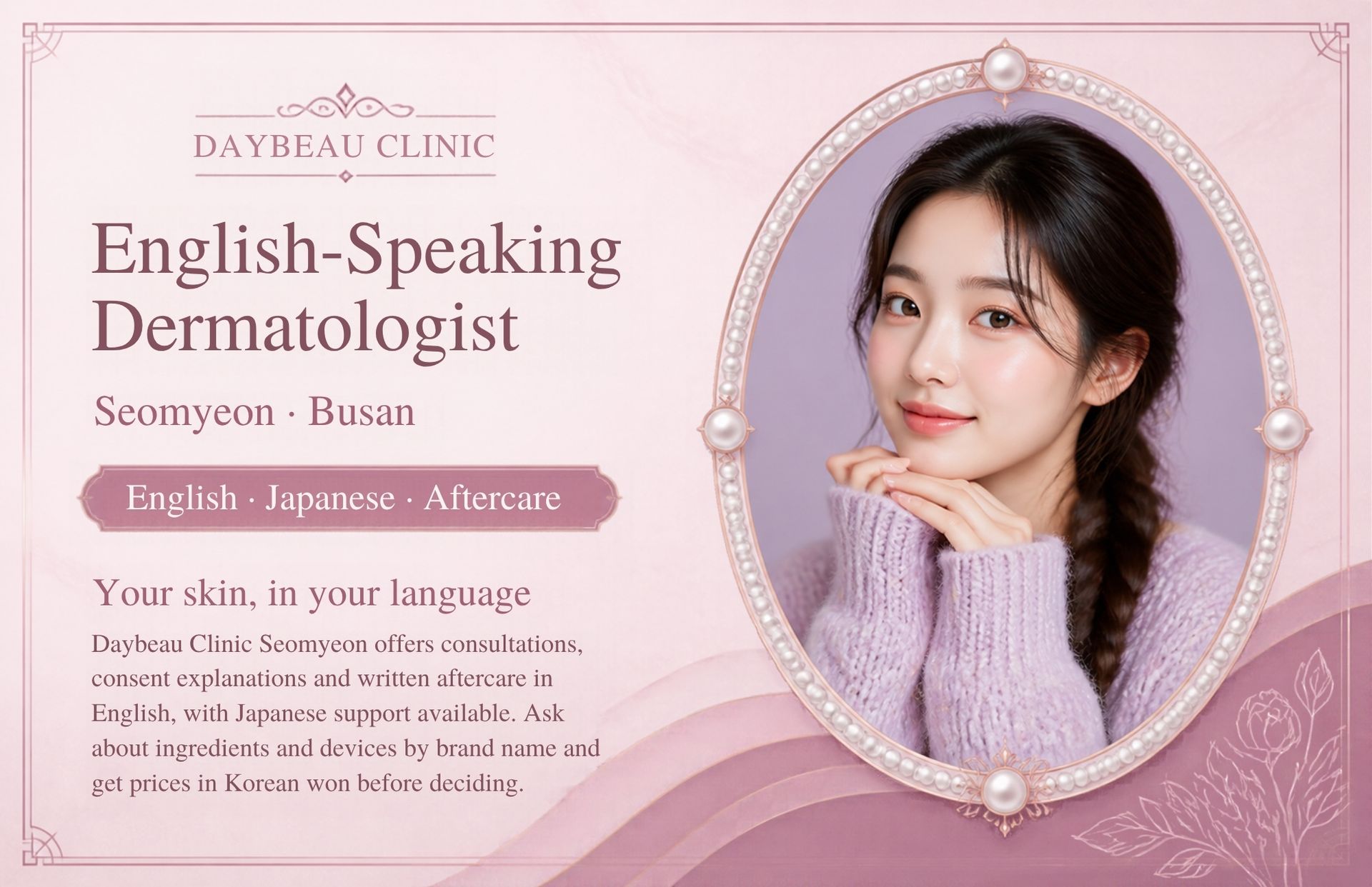 English-Speaking Dermatologist at Daybeau Clinic, Seomyeon, Busan. Daybeau Clinic Seomyeon offers consultations, consent explanations and written aftercare in English, with Japanese support available. Ask about ingredients and devices by brand name and get prices in Korean won before deciding.