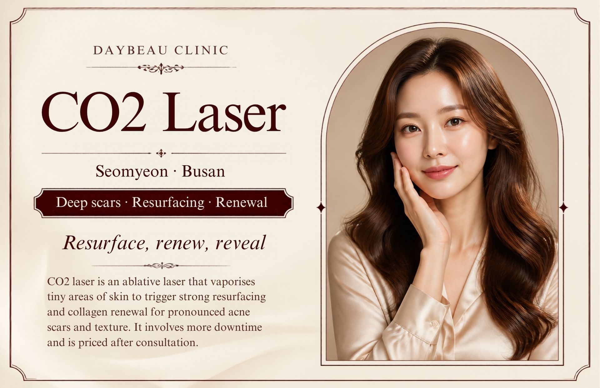CO2 Laser at Daybeau Clinic, Seomyeon, Busan. CO2 laser is an ablative laser that vaporises tiny areas of skin to trigger strong resurfacing and collagen renewal for pronounced acne scars and texture. It involves more downtime and is priced after consultation.