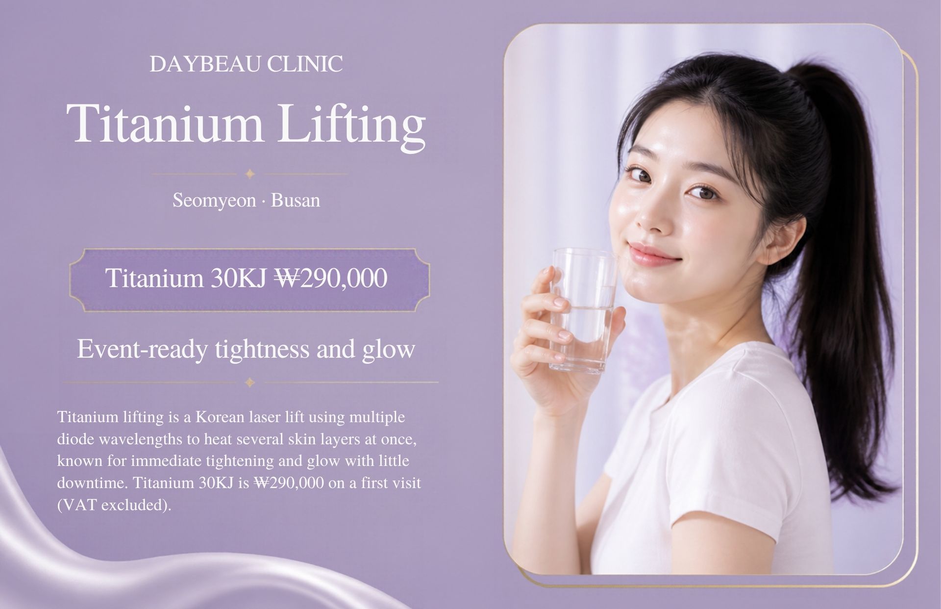 Titanium Lifting at Daybeau Clinic, Seomyeon, Busan – first visit from ₩290,000. Titanium lifting is a Korean laser lift using multiple diode wavelengths to heat several skin layers at once, known for immediate tightening and glow with little downtime. Titanium 30KJ is ₩290,000 on a first visit (VAT excluded).