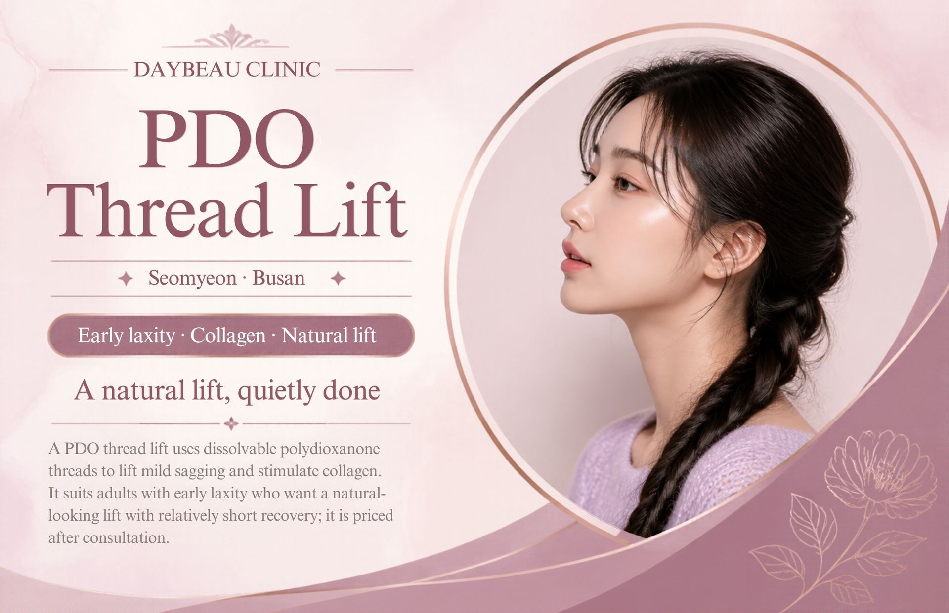 PDO Thread Lift at Daybeau Clinic, Seomyeon, Busan. A PDO thread lift uses dissolvable polydioxanone threads to lift mild sagging and stimulate collagen. It suits adults with early laxity who want a natural-looking lift with relatively short recovery; it is priced after consultation.