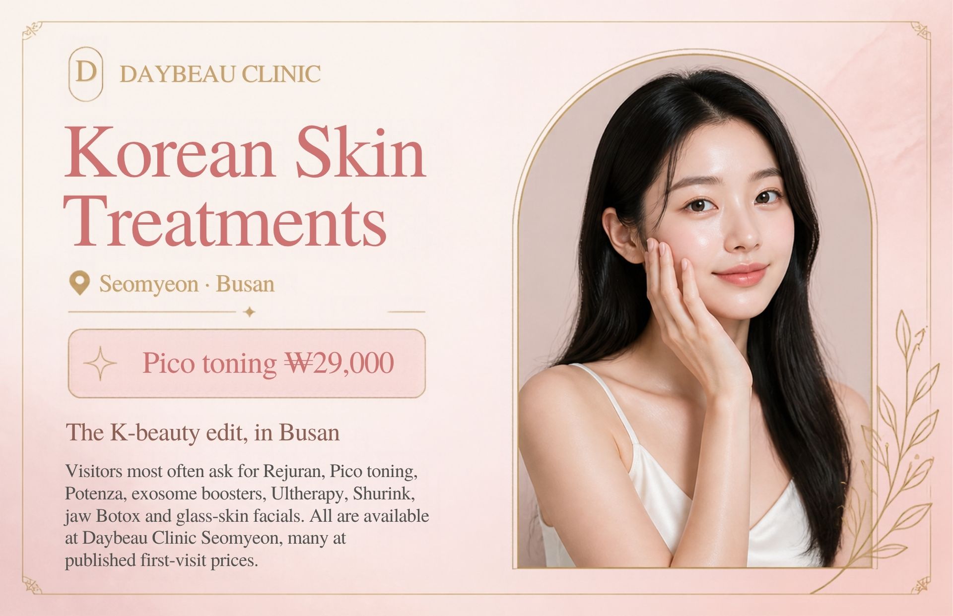 Korean Skin Treatments at Daybeau Clinic, Seomyeon, Busan – first visit from ₩29,000. Visitors most often ask for Rejuran, Pico toning, Potenza, exosome boosters, Ultherapy, Shurink, jaw Botox and glass-skin facials. All are available at Daybeau Clinic Seomyeon, many at published first-visit prices.
