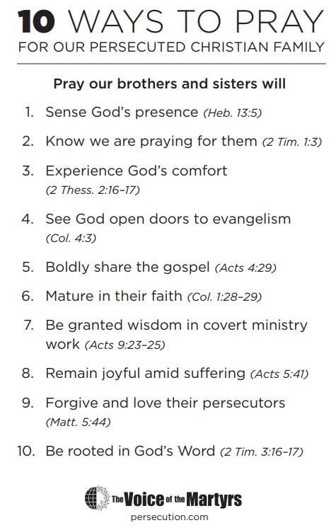 Ten ways to pray for our persecuted Christian family: sense God’s presence; know we are praying; experience God’s comfort; see doors open to evangelism; boldly share the gospel; mature in faith; receive wisdom in covert ministry; remain joyful amid suffering; forgive and love persecutors; be rooted in God’s Word. The Voice of the Martyrs.