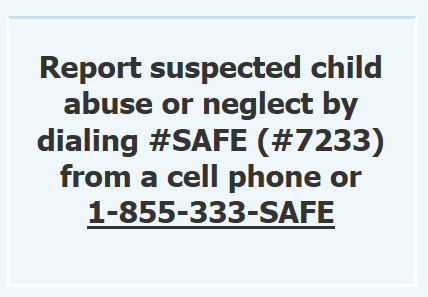 Report suspected child abuse or neglect: call #SAFE (#7233) or 1-855-333-SAFE.