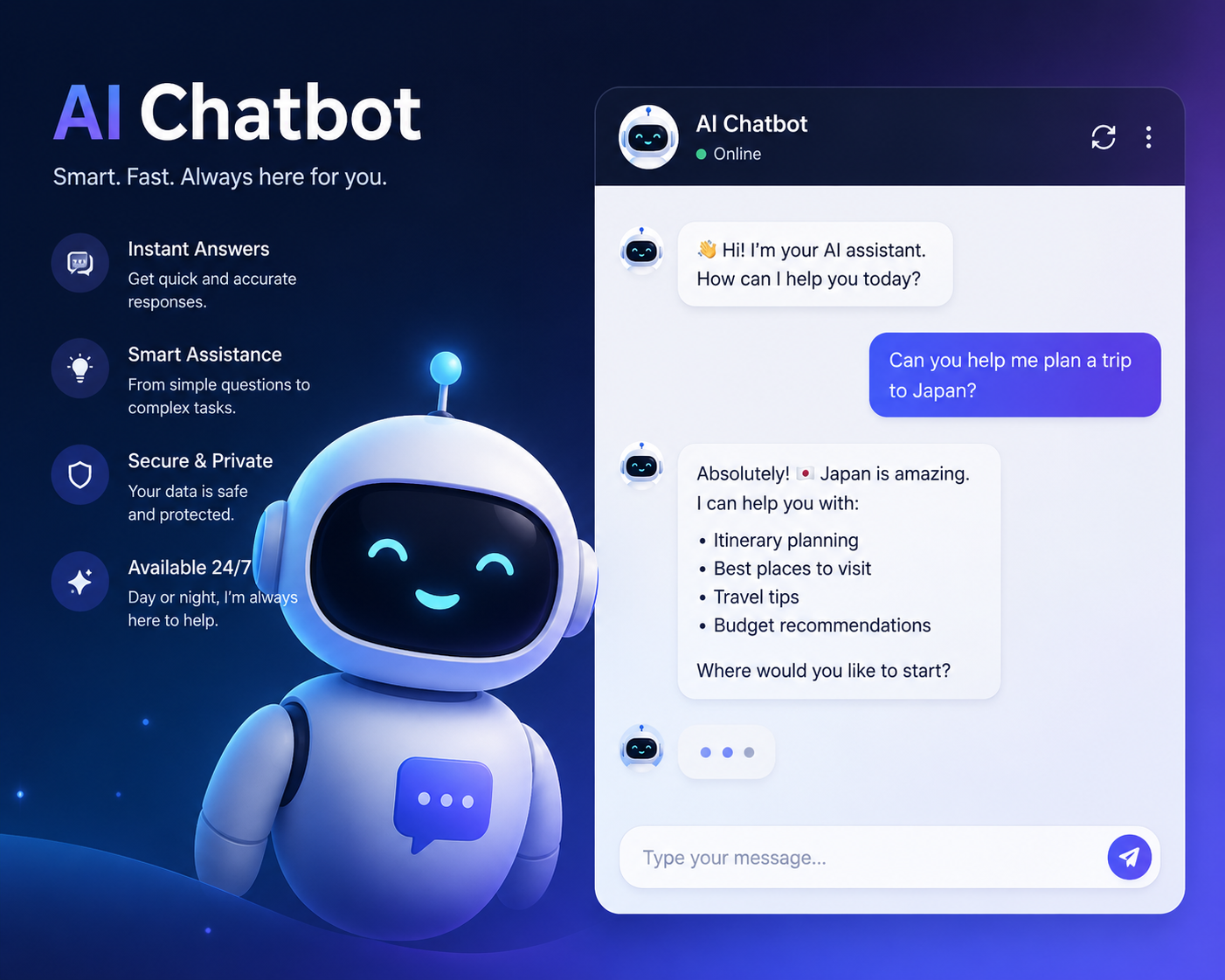 A futuristic blue-and-purple gradient background with glowing visual effects.
A cute animated robot mascot with expressive facial animations.
A live chatbot interface showing realistic conversation bubbles.
Smooth UI transitions between messages and typing indicators.
Feature highlights appearing on-screen such as:
Instant Answers
Smart Assistance
Secure & Private
Available 24/7
Animated text and floating icons to emphasize AI automation and support.
A polished SaaS-style aesthetic commonly used for AI startup landing pages and ads.