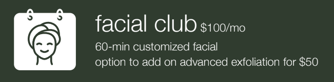 Facial Club membership for $100/mo: includes a 60-min customized facial with an optional $50 advanced exfoliation add-on.