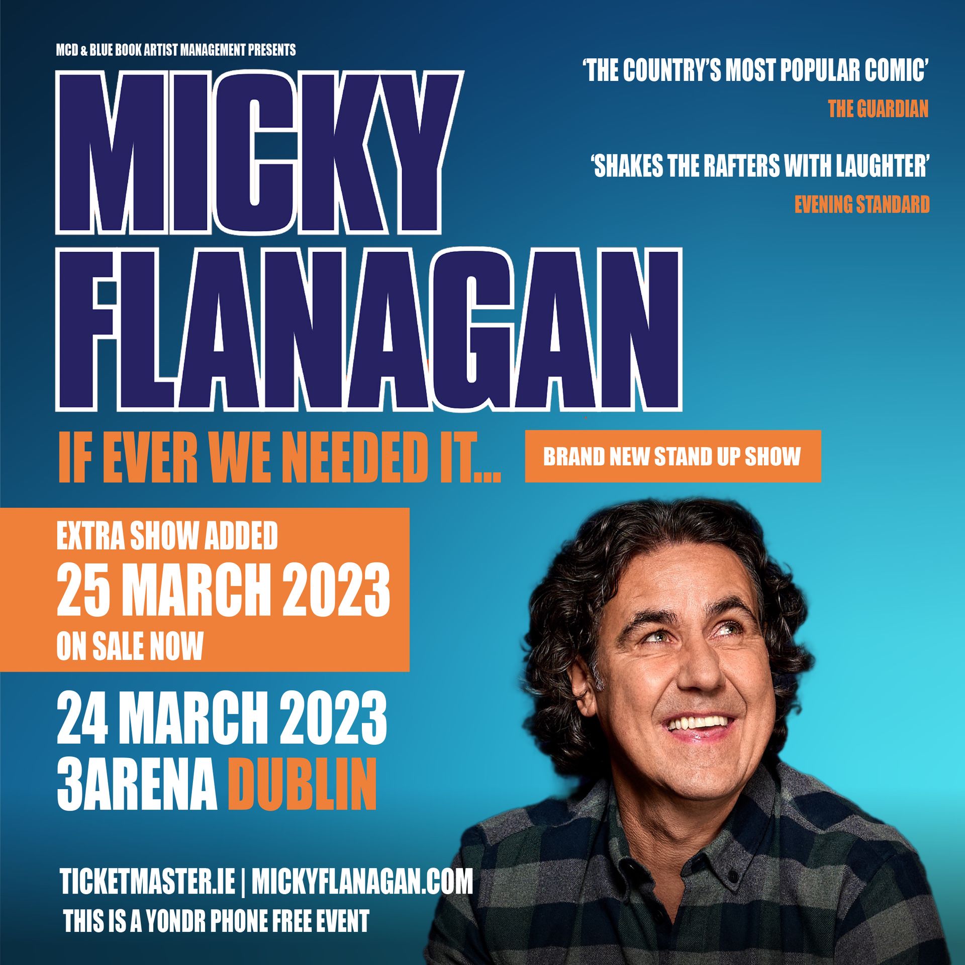 MICKY FLANAGAN EXTRA 3ARENA DUBLIN DATE JUST ADDED Due to demand Micky Flanagan has just added an extra date at 3Arena Dublin on Saturday 25 March 2023. Tickets for the extra date are on sale now from www.ticketmaster.ie Mickey will bring his brand new stand-up show If Ever We Needed It... to 3Arena Dublin on Friday 24th and Saturday 25th March 2023. Micky’s been double busy writing the new show and it’s already proved a hit with fans, he’s even been doing matinees. #mickyflanagan absolutely brilliant in Southend this afternoon on his warm up show - you're in for a treat ! @MickyF_Official The boy’s as funny as hell and it's only the warm-up shows #iknowitsanemptystage Just got back from seeing Micky Flanagan pre tour show in Blackpool. Ridiculously funny! If that's a warm-up, the tour will be hysterical! The show covers Micky turning 60 - who’d have thought it? - as well as having sex with your glasses on, his school alumni and his ballbag. It’s fair to say it’s for over-16s. He’s the man who gave Britain the “Out Out” phrase, which was used by Piccadilly Circus tube to put a smile on commuters’ faces as we came out out of Lockdown and went on to be used by TFL to encourage people back into theatres, restaurants and clubs. Micky cut his comedy teeth at these clubs and it clearly paid off. His routines online, including the Perks of Peeping, The Shits Abroad, The Crafty Cockney, The Demise of Fingering, Tomato Sauce and Chicken Children, have been viewed in the hundred millions, and are a huge hit on TikTok. He keeps us laughing through the tough times – and if ever we needed it, it’s now! ‘Shakes the rafters with laughter’ Evening Standard ‘The country’s most popular comic’ The Guardian ‘On the form of his life’ The Times Micky Flanagan Friday 24 March EXTRA DATE - SATURDAY 25 MARCH 3Arena Dublin Tickets on sale now From Ticketmaster www.ticketmaster.ie www.mcd.ie www.3arena.ie MICKY FLANAGAN EXTRA 3ARENA DUBLIN DATE JUST ADDED Due to demand Micky Flanagan has just added an extra date at 3Arena Dublin on Saturday 25 March 2023. Tickets for the extra date are on sale now from www.ticketmaster.ie Mickey will bring his brand new stand-up show If Ever We Needed It... to 3Arena Dublin on Friday 24th and Saturday 25th March 2023. Micky’s been double busy writing the new show and it’s already proved a hit with fans, he’s even been doing matinees. #mickyflanagan absolutely brilliant in Southend this afternoon on his warm up show - you're in for a treat ! @MickyF_Official The boy’s as funny as hell and it's only the warm-up shows #iknowitsanemptystage Just got back from seeing Micky Flanagan pre tour show in Blackpool. Ridiculously funny! If that's a warm-up, the tour will be hysterical! The show covers Micky turning 60 - who’d have thought it? - as well as having sex with your glasses on, his school alumni and his ballbag. It’s fair to say it’s for over-16s. He’s the man who gave Britain the “Out Out” phrase, which was used by Piccadilly Circus tube to put a smile on commuters’ faces as we came out out of Lockdown and went on to be used by TFL to encourage people back into theatres, restaurants and clubs. Micky cut his comedy teeth at these clubs and it clearly paid off. His routines online, including the Perks of Peeping, The Shits Abroad, The Crafty Cockney, The Demise of Fingering, Tomato Sauce and Chicken Children, have been viewed in the hundred millions, and are a huge hit on TikTok. He keeps us laughing through the tough times – and if ever we needed it, it’s now! ‘Shakes the rafters with laughter’ Evening Standard ‘The country’s most popular comic’ The Guardian ‘On the form of his life’ The Times Micky Flanagan Friday 24 March EXTRA DATE - SATURDAY 25 MARCH 3Arena Dublin Tickets on sale now From Ticketmaster www.ticketmaster.ie www.mcd.ie www.3arena.ie