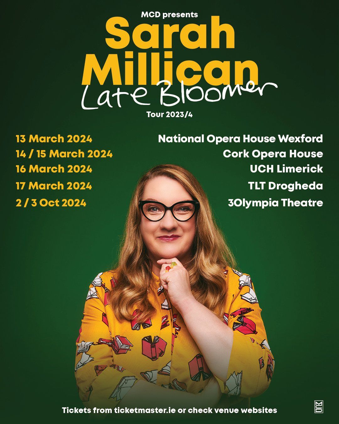 SARAH MILLICAN: LATE BLOOMER 2024 Irish Tour Confirmed Sarah Millican brings her brand new stand-up show Late Bloomer on tour across Ireland in 2024 calling at National Opera House, Wexford on 13 March; Cork Opera House 14 and 15 March; UCH Limerick 16 March; TLT Drogheda 17 March; and 3Olympia Theatre, Dublin on 2 and 3 October 2024