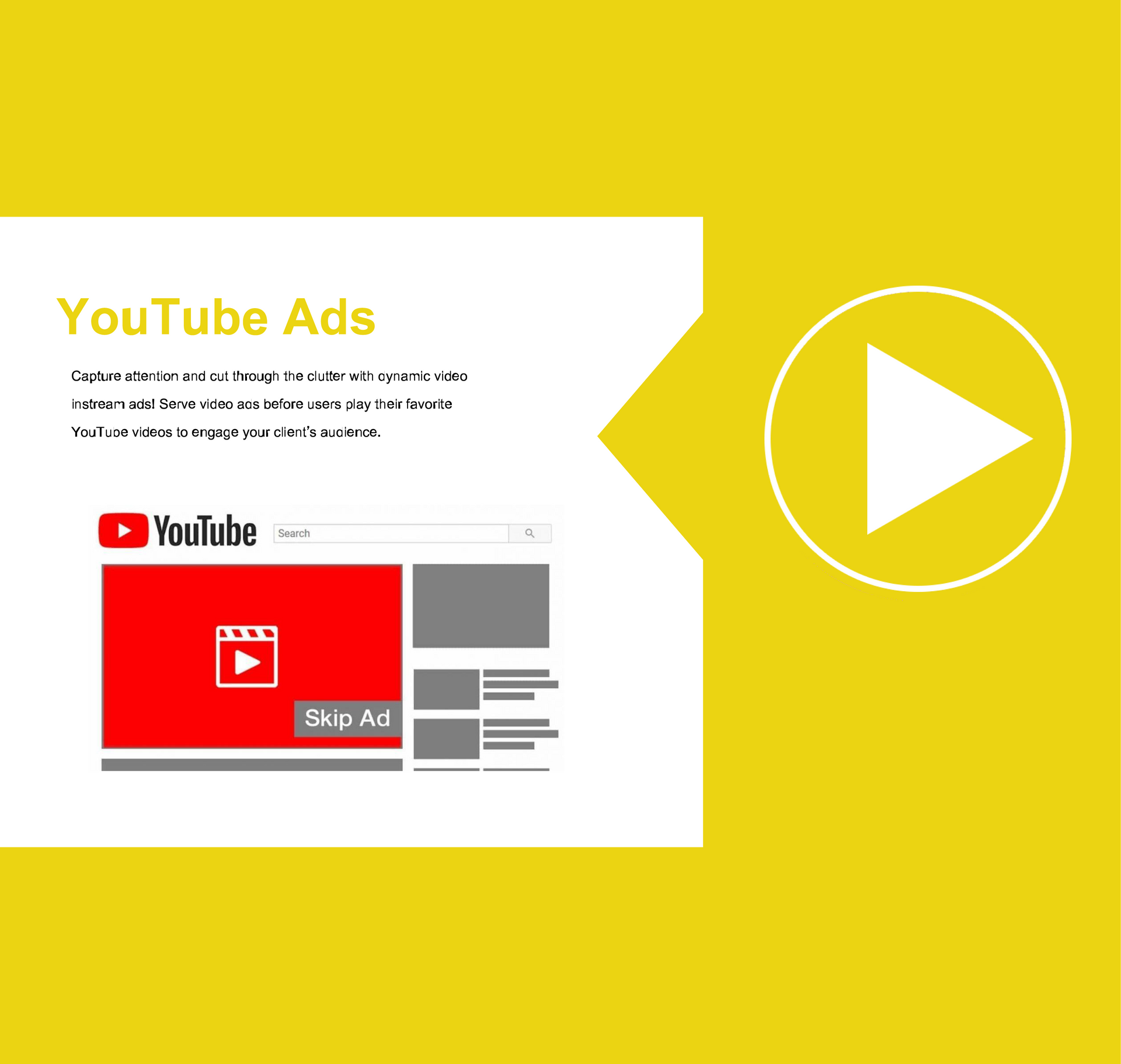 YouTube Ads - Capture attention and cut through the clutter with dynamic video instream ads! Serve video ads before users play their favorite YouTube videos to engage your client's audience.