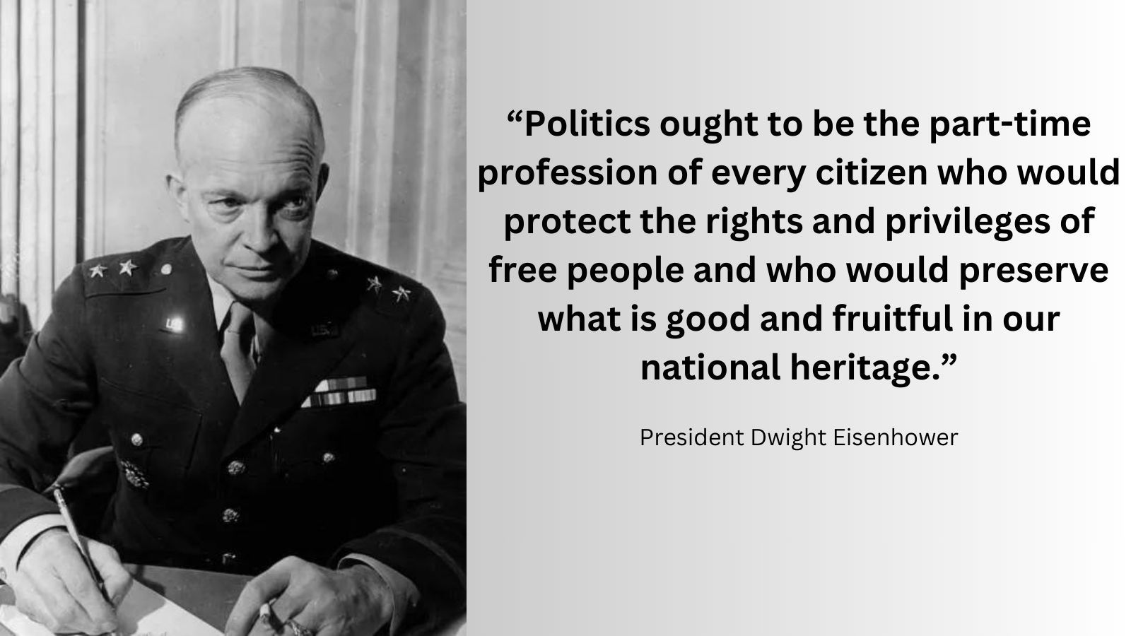 President Eisenhower quote: “Politics ought to be the part-time profession of every citizen who would protect the rights and privileges of free people and who would preserve what is good and fruitful in our national heritage.”