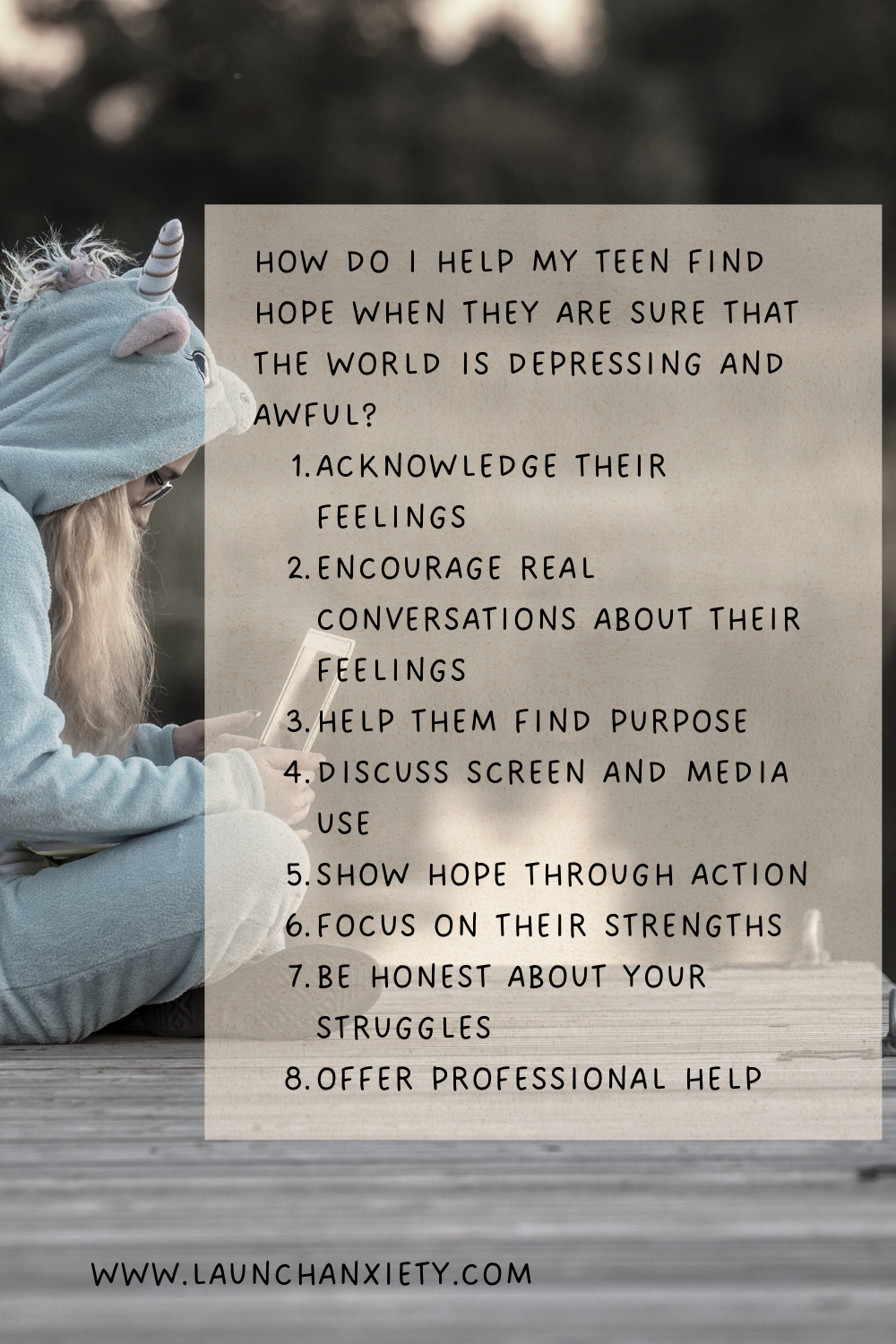 How do I help my teen find hope when they are sure that the world is depressing and awful?
1. Acknowledge their feelings
2. ENCOURAGE REAL conversations about their feelings
3. Help them find purpose
4. Discuss screen and media use
5. show hope THROUGH action
6. focus on their strengths
7. be honest about your struggles
8. offer PROFESSIONAL help