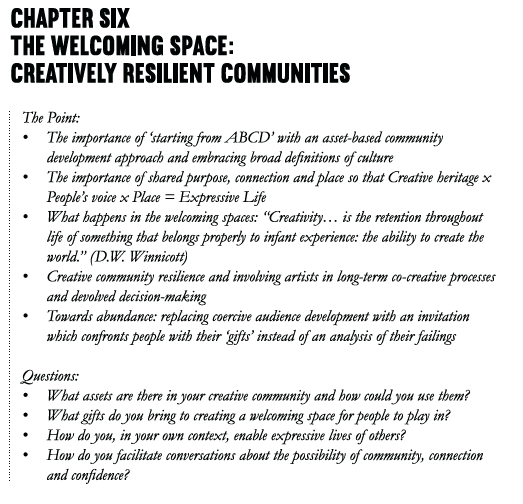 Chapter Six The Welcoming Space: Creatively Resilient Communities The point: • The importance of ‘starting from ABCD’ with an asset-based community development approach and embracing broad definitions of culture • The importance of shared purpose, connection and place so that Creative heritage x People's voice x Place = Expressive Life • What happens in the welcoming spaces: “Creativity… is the retention throughout life of something that belongs properly to infant experience: the ability to create the world.” (D.W. Winnicott) • Creative community resilience and involving artists in long-term co-creative processes and devolved decision-making • Towards abundance: the opportunity to replace coercive audience development with an invitation which confronts people with their ‘gifts’ instead of an analysis of their failings Questions: • What assets are there in your creative community and how could you use them? • What gifts do you bring to creating a welcoming space for people to play in? • How do you, in your own context, enable expressive lives of others? • How do you facilitate conversations about the possibility of community, connection and confidence?