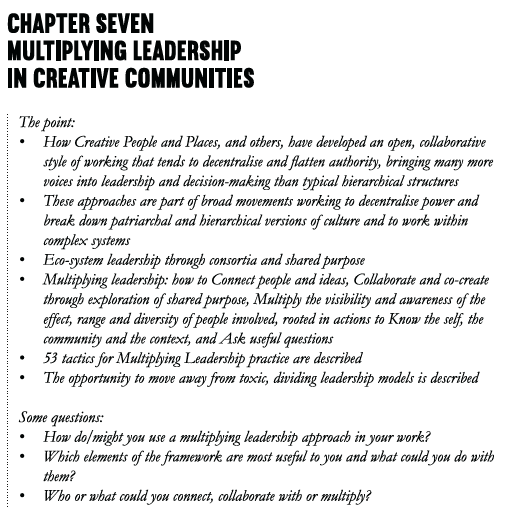 Chapter Seven Multiplying leadership in creative communities The point: • How Creative People and Places, and others, have developed an open, collaborative style of working with others that tends to decentralise and flatten authority, bringing many more voices into leadership and decision-making than typical hierarchical structures • These approaches are part of broad movements working to decentralise power and break down patriarchal and hierarchical versions of culture and to work within complex systems • Eco-system leadership through consortia and shared purpose • Multiplying leadership: how to Connect people and ideas, Collaborate and co-create through exploration of shared purpose, Multiply the visibility and awareness of the effect, range and diversity of people involved, rooted in actions to Know the self, the community and the context, and Ask useful questions • 53 tactics for Multiplying Leadership practice are described – more than can be held by one person • The opportunity to move away from toxic, dividing leadership models is described Some questions: • How do/might you use a multiplying leadership approach in your work? • Which elements of the framework are most useful to you and what could you do with them? • Who or what could you connect, collaborate with or multiply?