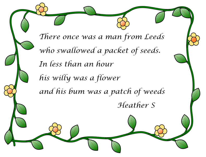First place: limerick by Heather S. There once was a man from Leeds who swallowed a packet of seeds in less than an hour his willy was a flower and his bum was a patch of weeds.