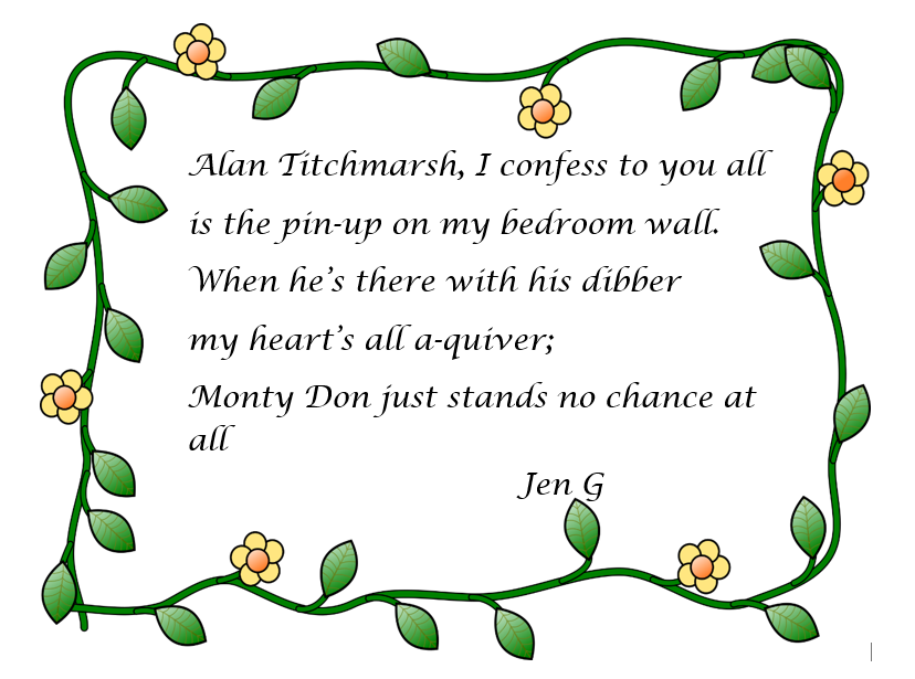 Second place: limerick by Jen G. Alan Titchmarsh, I confess to you all, is the pin-up on my bedroom wall. When he's there with his dibber my heart's all a-quiver, Monty Don just stands no chance at all.
