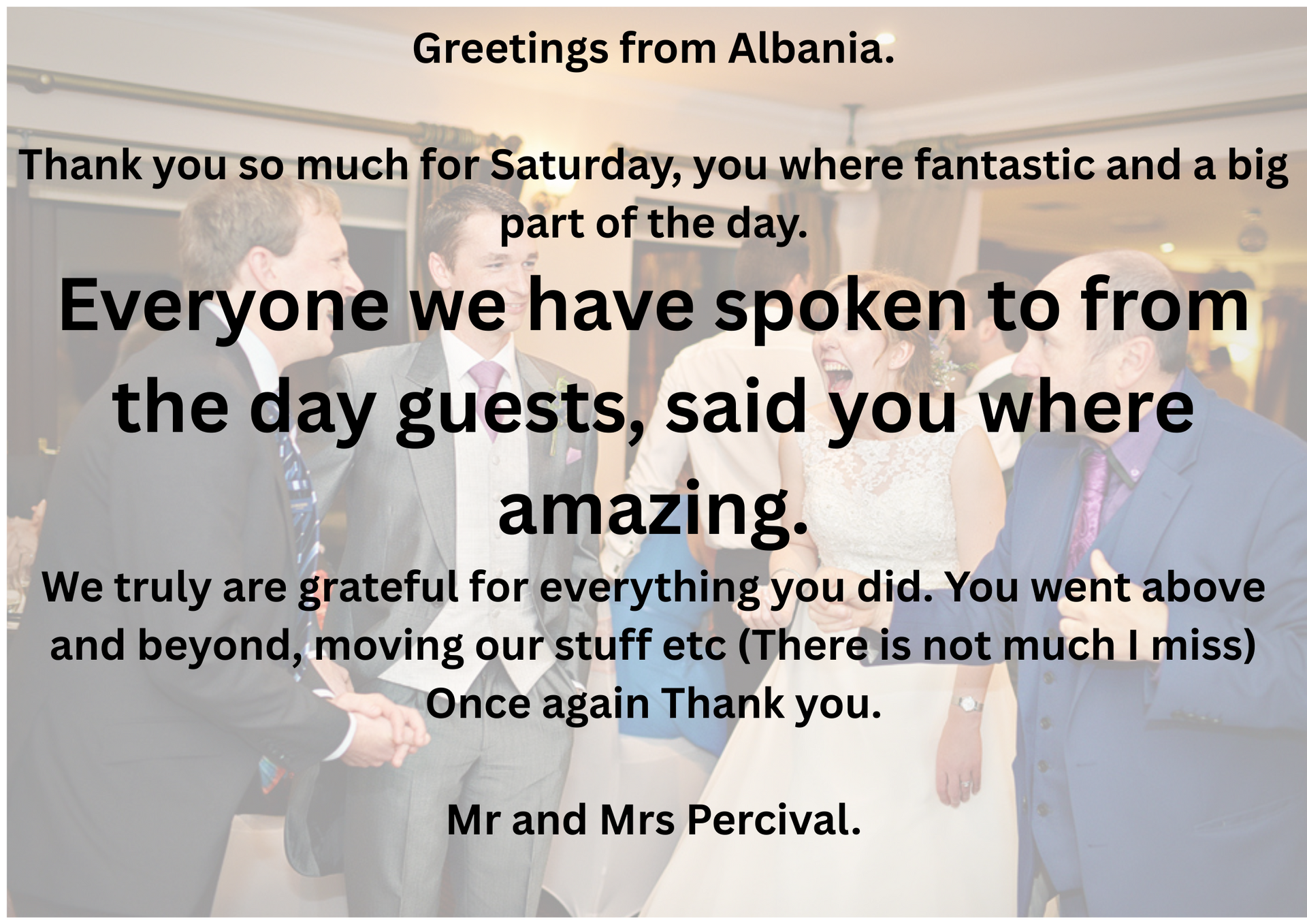 Greetings from Albania.
Thank you so much for Saturday, you where fantastic and a big part of the day.
Everyone we have spoken to from the day guests, said you where amazing.
We truly are grateful for everything you did. You went above and beyond, moving our stuff etc (There is not much I miss)
Once again Thank you.
Mr and Mrs Percival.