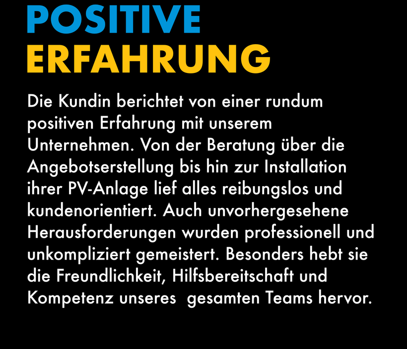 Die Kundin berichtet von einer rundum positiven Erfahrung mit unserem Unternehmen. Von der Beratung über die Angebotserstellung bis hin zur Installation ihrer PV-Anlage lief alles reibungslos und kundenorientiert. Auch unvorhergesehene Herausforderungen wurden professionell und unkompliziert gemeistert. Besonders hebt sie die Freundlichkeit, Hilfsbereitschaft und Kompetenz unseres gesamten Teams hervor.