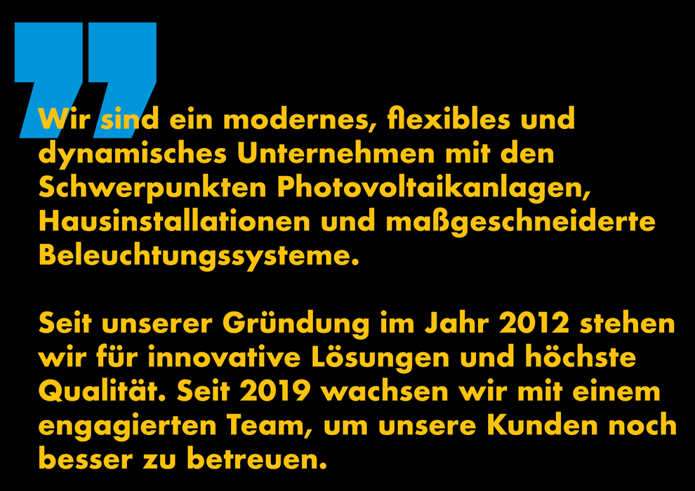 Wir sind ein modernes, flexibles und
dynamisches Unternehmen mit den
Schwerpunkten Photovoltaikanlagen,
Hausinstallationen und maßgeschneiderte Beleuchtungssysteme.
Seit unserer Gründung im Jahr 2012 stehen wir für innovative Lösungen und höchste Qualität. Seit 2019 wachsen wir mit einem engagierten Team, um unsere Kunden noch besser zu betreuen.