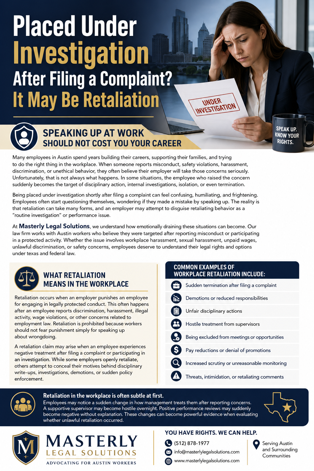 Placed Under Investigation After Filing a Complaint? It May Be Retaliation” in large white and gold text on a dark blue background. On the right side, a distressed businesswoman in professional attire sits at a desk holding a document stamped “Under Investigation,” with a city skyline visible behind her. A mug beside her reads “Speak Up. Know Your Rights.”
The infographic explains workplace retaliation and employee rights in Austin, Texas. It includes sections describing how employees may face investigations, discipline, demotions, isolation, or termination after reporting workplace misconduct, harassment, discrimination, safety violations, or unethical behavior. Another section defines retaliation in the workplace and explains that retaliation is illegal under Texas and federal law.
A highlighted list outlines common examples of workplace retaliation, including sudden termination after filing a complaint, demotions, unfair disciplinary actions, hostile treatment from supervisors, exclusion from meetings, pay reductions, increased scrutiny, and intimidation. The design uses navy blue, gold, and white colors with legal-themed icons such as scales of justice, shield symbols, and employee silhouettes.
At the bottom, the Masterly Legal Solutions logo appears alongside contact information, including a phone number, email address, website, and a statement that the firm serves Austin and surrounding communities.