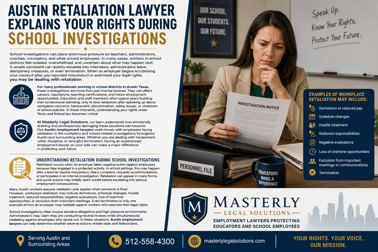 Austin Retaliation Lawyer Explains Your Rights During School Investigations.” The layout features a navy blue, white, and gold color scheme. On the left side, large bold text discusses retaliation during school investigations and explains how teachers, administrators, coaches, counselors, and school employees may face disciplinary actions, harassment, wrongful termination, or retaliation after reporting misconduct or exercising legal rights. The infographic includes icons representing schools, legal protection, and workplace investigations.
On the right side, a concerned female educator sits at a desk reviewing an “Investigation Notice” document. Behind her is a classroom-style setting with motivational wording on a whiteboard that reads, “Speak Up. Know Your Rights. Protect Your Future.” A highlighted panel lists examples of workplace retaliation, including demotions, schedule changes, hostile treatment, reduced responsibilities, negative evaluations, exclusion from meetings, and termination.
At the bottom is the Masterly Legal Solutions logo with the tagline “Employment Lawyers Protecting Educators and School Employees,” along with contact information, website details, and a message reading “Your Rights. Your Voice. Our Mission.