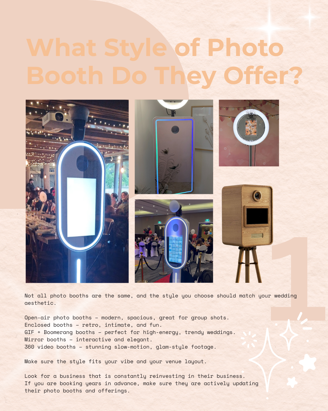 Not all photo booths are the same, and the style you choose should match your wedding aesthetic.
Open-air photo booths – modern, spacious, great for group shots.
Enclosed booths – retro, intimate, and fun.
GIF + Boomerang booths – perfect for high-energy, trendy weddings.
Mirror booths – interactive and elegant.
360 video booths – stunning slow-motion, glam-style footage.
Make sure the style fits your vibe and your venue layout.
Look for a business that is constantly reinvesting in their business.
If you are booking years in advance, make sure they are actively updating
their photo booths and offerings.