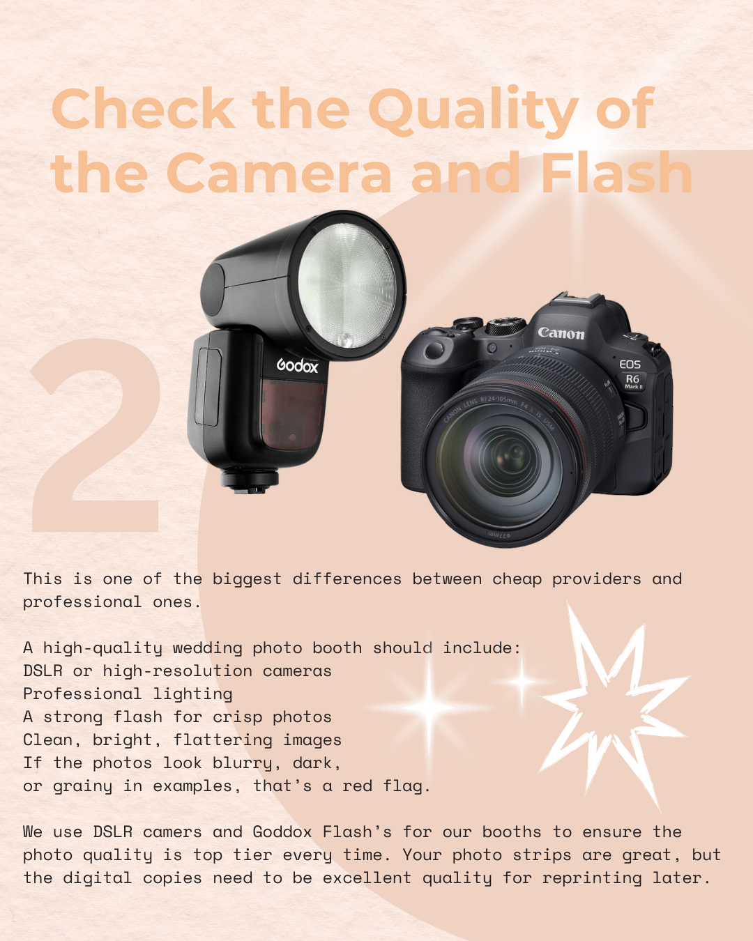 his is one of the biggest differences between cheap providers and professional ones.
A high-quality wedding photo booth should include:
DSLR or high-resolution cameras
Professional lighting
A strong flash for crisp photos
Clean, bright, flattering images
If the photos look blurry, dark,
or grainy in examples, that’s a red flag.
We use DSLR cameras and Godox Flash’s for our booths to ensure the photo quality is top tier every time. Your photo strips are great, but the digital copies need to be excellent quality for reprinting later.