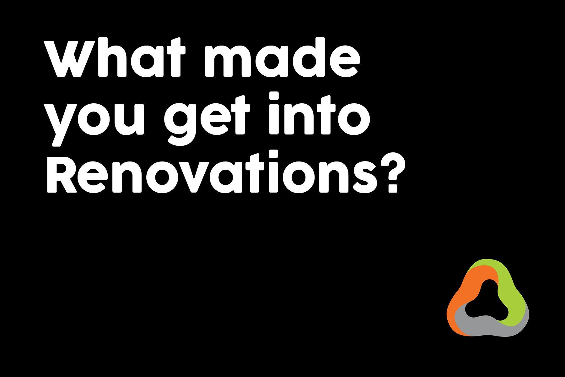 A black background with white text that says `` what made you get into renovations ? ''