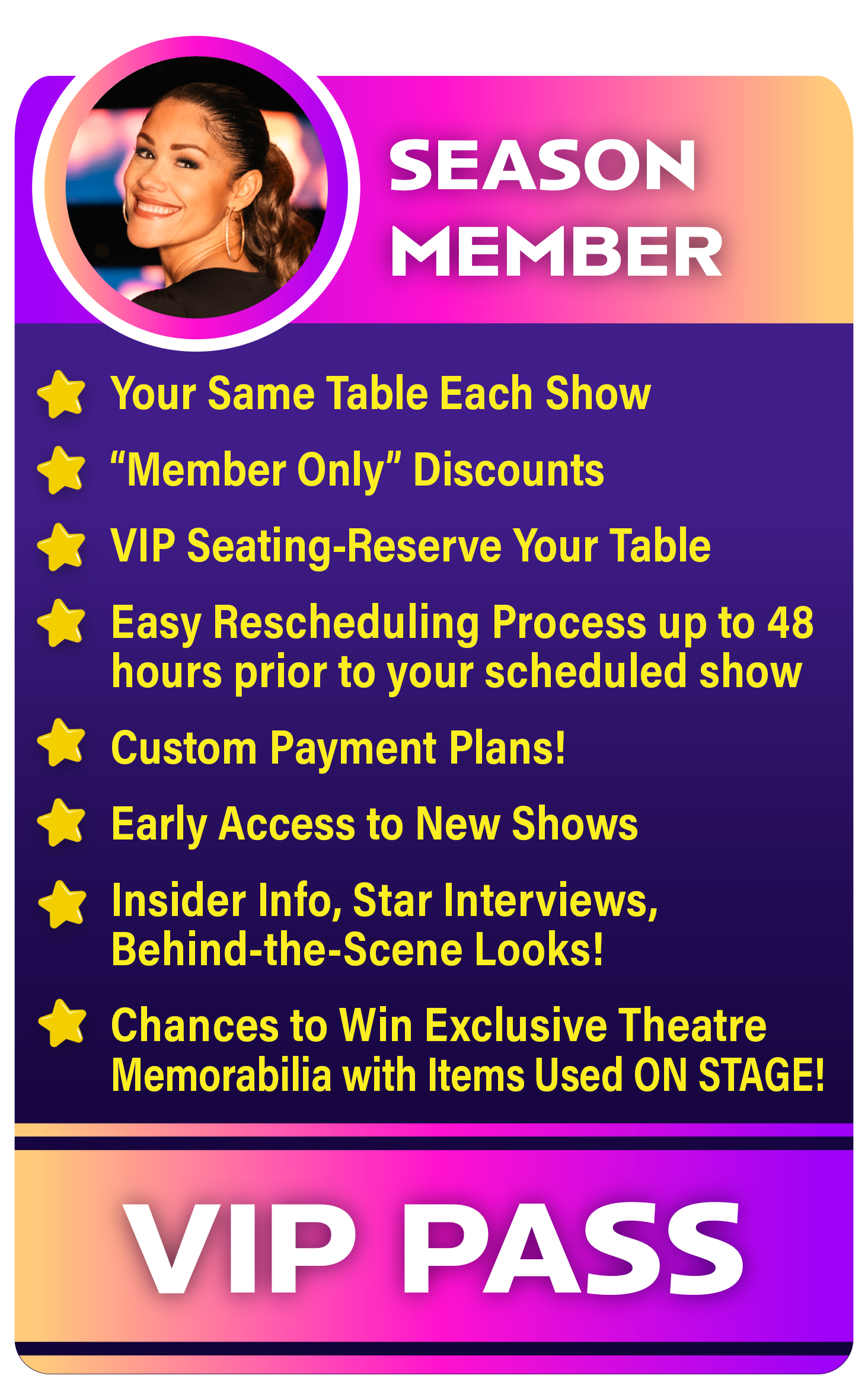 A Special VIP Pass For Season Members that has a list of perks. Your same table each show. member only discounts. vip seating. no rescheduling fees up to 48 hrs. custom payment plans, early access to new shows, insider info, star interviews, and behind the scenes looks