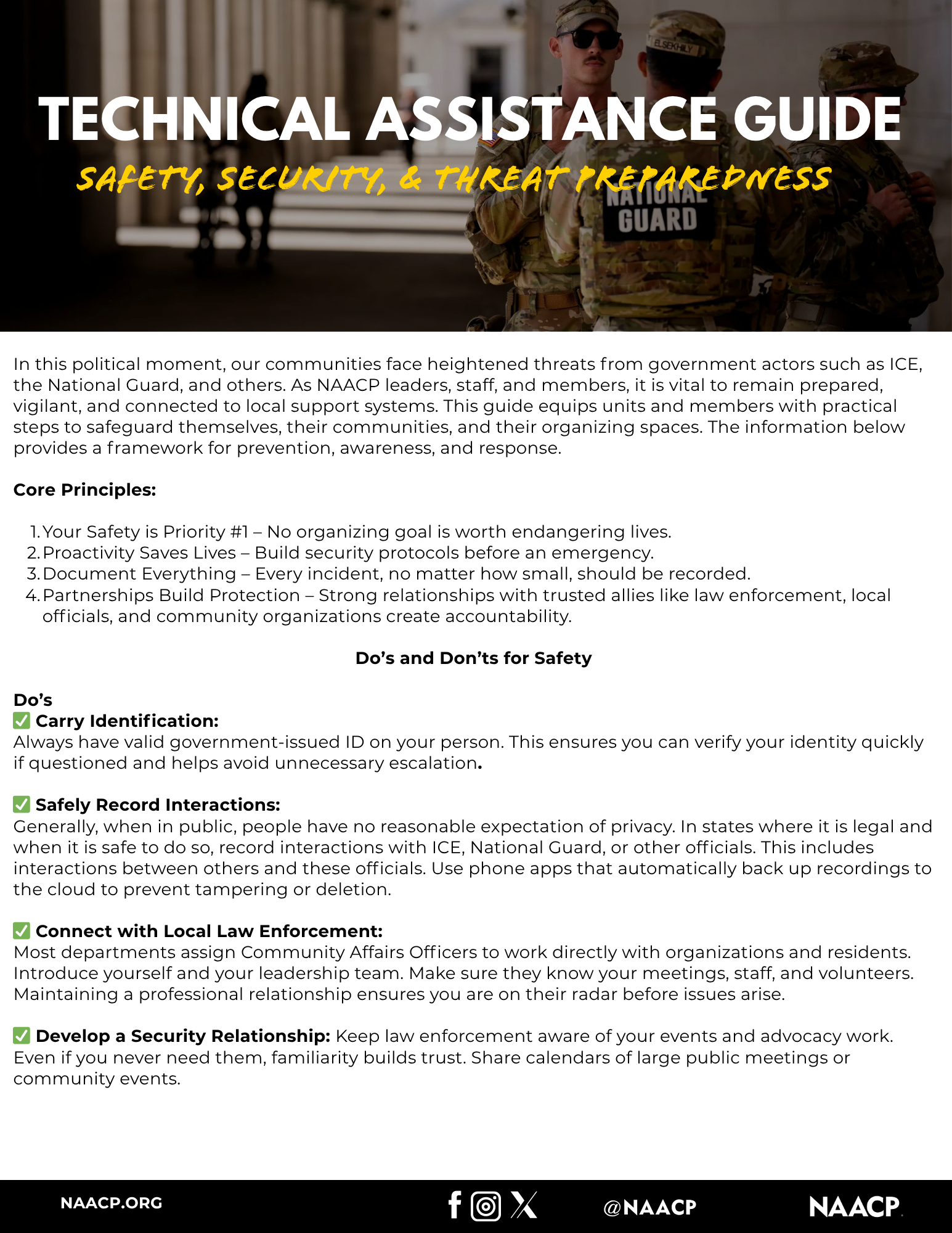 Technical Assistance Guide
Safety Security and Threat Preparedness
In this political moment, our communities face heightened threats from government actors such as ICE, the National Guard, and others. As NAACP leaders, staff, and members, it is vital to remain prepared, vigilant, and connected to local support systems. This guide equips units and members with practical steps to safeguard themselves, their communities, and their organizing spaces. The information below provides a framework for prevention, awareness, and response.
Core Principles:
l.Your Safety is Priority #1- No organizing goal is worth endangering lives.
2.	Proactivity Saves Lives - Build security protocols before an emergency.
3.	Document Everything - Every incident, no matter how small, should be recorded.
4.	Partnerships Build Protection - Strong relationships with trusted allies like law enforcement, local officials, and community organizations create accountability.
Do's and Don'ts for Safety
Do's
Carry Identification:
Always have valid government-issued ID on your person. This ensures you can verify your identity quickly if questioned and helps avoid unnecessary escalation.
Safely Record Interactions:
Generally, when in public, people have no reasonable expectation of privacy. In states where it is legal and when it is safe to do so, record interactions with ICE, National Guard, or other officials. This includes interactions between others and these officials. Use phone apps that automatically back up recordings to the cloud to prevent tampering or deletion.
Connect with Local Law Enforcement:
Most departments assign Community Affairs Officers to work directly with organizations and residents. Introduce yourself and your leadership team. Make sure they know your meetings, staff, and volunteers. Maintaining a professional relationship ensures you are on their radar before issues arise.
Develop a Security Relationship: Keep law enforcement aware of your events and advocacy work. Even if you never need them, familiarity builds trust. Share calendars of large public meetings or community events.
